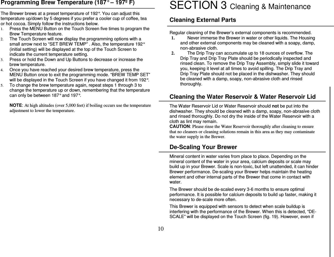 10  Programming Brew Temperature (187&deg; &ndash; 197&ordm; F)  The Brewer brews at a preset temperature of 192&deg;. You can adjust this temperature up/down by 5 degrees if you prefer a cooler cup of coffee, tea or hot cocoa. Simply follow the instructions below. 1. Press the MENU Button on the Touch Screen five times to program the Brew Temperature feature. 2. The Touch Screen will now display the programming options with a small arrow next to &ldquo;SET BREW TEMP&rdquo; . Also, the temperature 192&deg; (initial setting) will be displayed at the top of the Touch Screen to indicate the current temperature setting. 3. Press or hold the Down and Up Buttons to decrease or increase the brew temperature.  4. Once you have reached your desired brew temperature, press the MENU Button once to exit the programming mode. &ldquo;BREW TEMP SET&rdquo; will be displayed in the Touch Screen if you have changed it from 192&deg;. 5. To change the brew temperature again, repeat steps 1 through 3 to change the temperature up or down, remembering that the temperature can only be between 187&deg; and 197&deg;.  NOTE: At high altitudes (over 5,000 feet) if boiling occurs use the temperature adjustment to lower the temperature.                   SECTION 3 Cleaning &amp; Maintenance   Cleaning External Parts  Regular cleaning of the Brewer&rsquo;s external components is recommended. 1. Never immerse the Brewer in water or other liquids. The Housing and other external components may be cleaned with a soapy, damp, non-abrasive cloth. 2. The Drip Tray can accumulate up to 18 ounces of overflow. The Drip Tray and Drip Tray Plate should be periodically inspected and rinsed clean. To remove the Drip Tray Assembly, simply slide it toward you, keeping it level at all times to avoid spilling. The Drip Tray and Drip Tray Plate should not be placed in the dishwasher. They should be cleaned with a damp, soapy, non-abrasive cloth and rinsed thoroughly.  Cleaning the Water Reservoir &amp; Water Reservoir Lid  The Water Reservoir Lid or Water Reservoir should not be put into the dishwasher. They should be cleaned with a damp, soapy, non-abrasive cloth and rinsed thoroughly. Do not dry the inside of the Water Reservoir with a cloth as lint may remain. CAUTION: Please rinse the Water Reservoir thoroughly after cleaning to ensure that no cleaners or cleaning solutions remain in this area as they may contaminate the water supply in the Brewer.  De-Scaling Your Brewer  Mineral content in water varies from place to place. Depending on the mineral content of the water in your area, calcium deposits or scale may build up in your Brewer. Scale is non-toxic, but left unattended, it can hinder Brewer performance. De-scaling your Brewer helps maintain the heating element and other internal parts of the Brewer that come in contact with water.  The Brewer should be de-scaled every 3-6 months to ensure optimal performance. It is possible for calcium deposits to build up faster, making it necessary to de-scale more often.   This Brewer is equipped with sensors to detect when scale buildup is interfering with the performance of the Brewer. When this is detected, &ldquo;DE-SCALE&rdquo; will be displayed on the Touch Screen (fig. 19). However, even if 