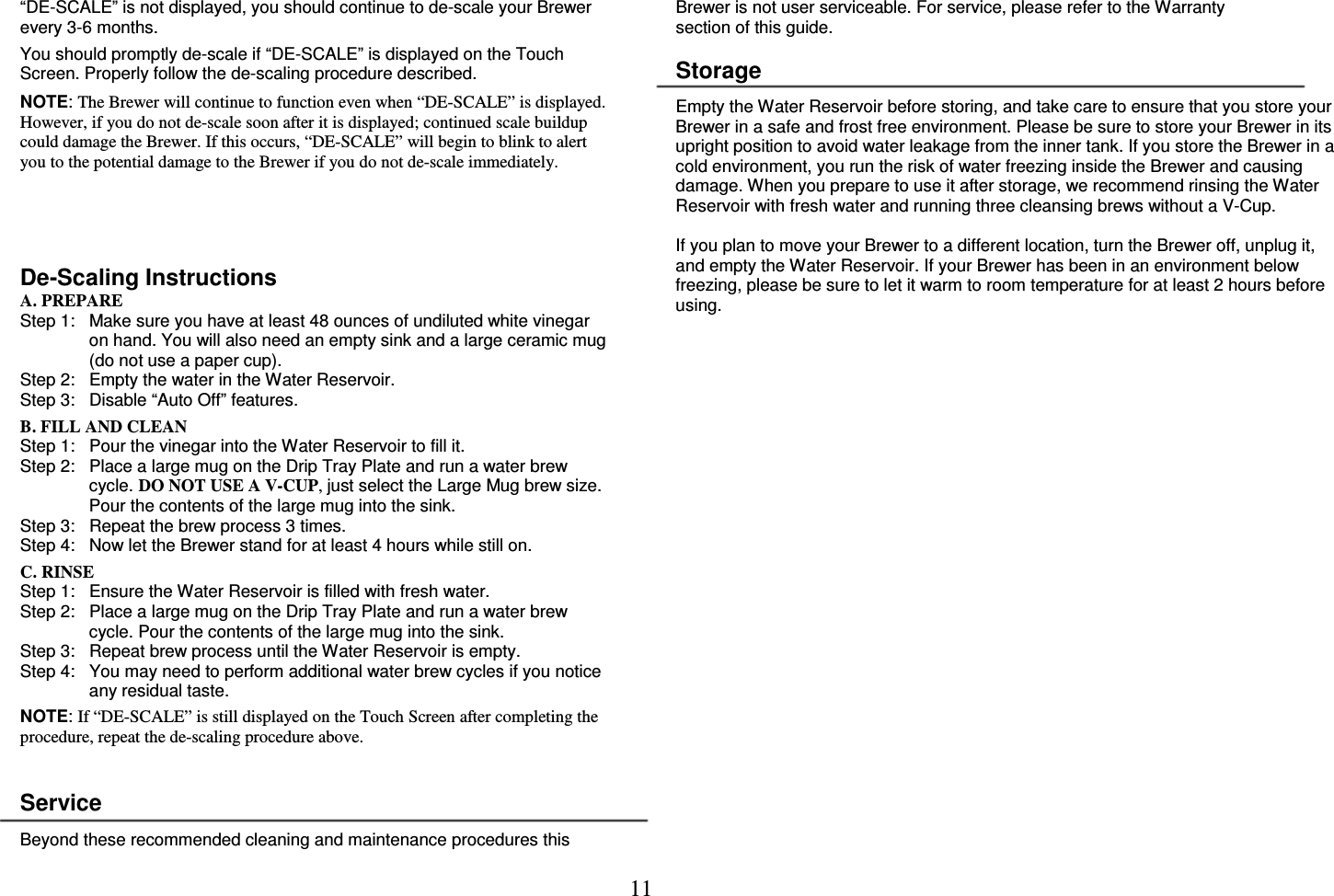 11  &ldquo;DE-SCALE&rdquo; is not displayed, you should continue to de-scale your Brewer every 3-6 months.  You should promptly de-scale if &ldquo;DE-SCALE&rdquo; is displayed on the Touch Screen. Properly follow the de-scaling procedure described.  NOTE: The Brewer will continue to function even when &ldquo;DE-SCALE&rdquo; is displayed. However, if you do not de-scale soon after it is displayed; continued scale buildup could damage the Brewer. If this occurs, &ldquo;DE-SCALE&rdquo; will begin to blink to alert you to the potential damage to the Brewer if you do not de-scale immediately.     De-Scaling Instructions A. PREPARE Step 1:   Make sure you have at least 48 ounces of undiluted white vinegar on hand. You will also need an empty sink and a large ceramic mug (do not use a paper cup). Step 2:   Empty the water in the Water Reservoir. Step 3:   Disable &ldquo;Auto Off&rdquo; features.  B. FILL AND CLEAN Step 1:   Pour the vinegar into the Water Reservoir to fill it. Step 2:   Place a large mug on the Drip Tray Plate and run a water brew cycle. DO NOT USE A V-CUP, just select the Large Mug brew size. Pour the contents of the large mug into the sink. Step 3:   Repeat the brew process 3 times. Step 4:   Now let the Brewer stand for at least 4 hours while still on.  C. RINSE Step 1:   Ensure the Water Reservoir is filled with fresh water. Step 2:   Place a large mug on the Drip Tray Plate and run a water brew cycle. Pour the contents of the large mug into the sink. Step 3:   Repeat brew process until the Water Reservoir is empty. Step 4:   You may need to perform additional water brew cycles if you notice any residual taste.  NOTE: If &ldquo;DE-SCALE&rdquo; is still displayed on the Touch Screen after completing the procedure, repeat the de-scaling procedure above.   Service  Beyond these recommended cleaning and maintenance procedures this Brewer is not user serviceable. For service, please refer to the Warranty section of this guide.  Storage  Empty the Water Reservoir before storing, and take care to ensure that you store your Brewer in a safe and frost free environment. Please be sure to store your Brewer in its upright position to avoid water leakage from the inner tank. If you store the Brewer in a cold environment, you run the risk of water freezing inside the Brewer and causing damage. When you prepare to use it after storage, we recommend rinsing the Water Reservoir with fresh water and running three cleansing brews without a V-Cup.  If you plan to move your Brewer to a different location, turn the Brewer off, unplug it, and empty the Water Reservoir. If your Brewer has been in an environment below freezing, please be sure to let it warm to room temperature for at least 2 hours before using. 