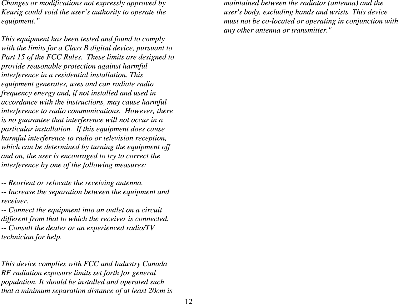 12  Changes or modifications not expressly approved by Keurig could void the user&rsquo;s authority to operate the equipment.&rdquo;  This equipment has been tested and found to comply with the limits for a Class B digital device, pursuant to Part 15 of the FCC Rules.  These limits are designed to provide reasonable protection against harmful interference in a residential installation. This equipment generates, uses and can radiate radio frequency energy and, if not installed and used in accordance with the instructions, may cause harmful interference to radio communications.  However, there is no guarantee that interference will not occur in a particular installation.  If this equipment does cause harmful interference to radio or television reception, which can be determined by turning the equipment off and on, the user is encouraged to try to correct the interference by one of the following measures:  -- Reorient or relocate the receiving antenna. -- Increase the separation between the equipment and receiver. -- Connect the equipment into an outlet on a circuit different from that to which the receiver is connected. -- Consult the dealer or an experienced radio/TV technician for help.   This device complies with FCC and Industry Canada RF radiation exposure limits set forth for general population. It should be installed and operated such that a minimum separation distance of at least 20cm is maintained between the radiator (antenna) and the user's body, excluding hands and wrists. This device must not be co-located or operating in conjunction with any other antenna or transmitter."  