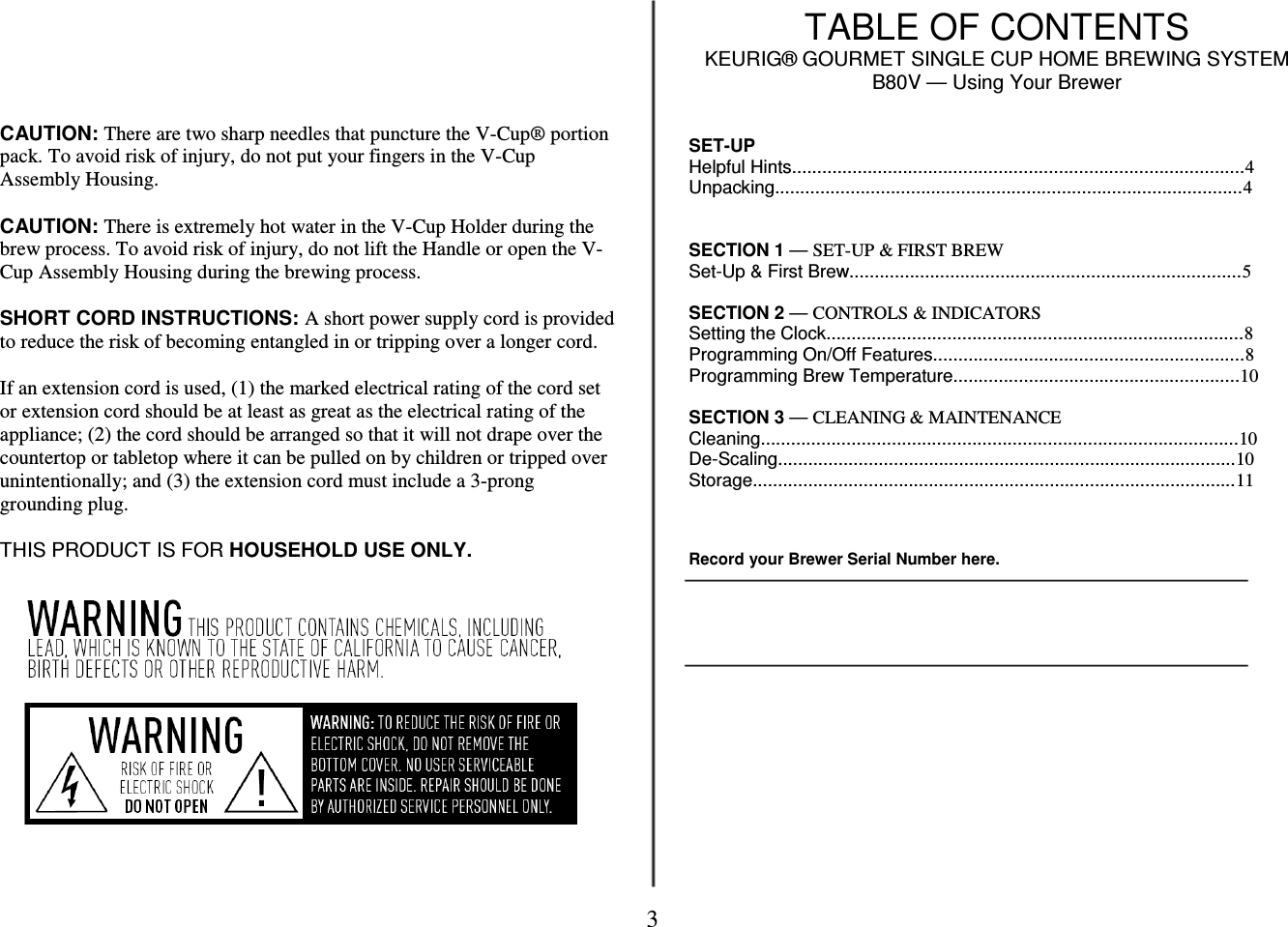 3        CAUTION: There are two sharp needles that puncture the V-Cup&reg; portion pack. To avoid risk of injury, do not put your fingers in the V-Cup Assembly Housing.  CAUTION: There is extremely hot water in the V-Cup Holder during the brew process. To avoid risk of injury, do not lift the Handle or open the V-Cup Assembly Housing during the brewing process.  SHORT CORD INSTRUCTIONS: A short power supply cord is provided to reduce the risk of becoming entangled in or tripping over a longer cord.  If an extension cord is used, (1) the marked electrical rating of the cord set or extension cord should be at least as great as the electrical rating of the appliance; (2) the cord should be arranged so that it will not drape over the countertop or tabletop where it can be pulled on by children or tripped over unintentionally; and (3) the extension cord must include a 3-prong grounding plug.  THIS PRODUCT IS FOR HOUSEHOLD USE ONLY.                TABLE OF CONTENTS KEURIG&reg; GOURMET SINGLE CUP HOME BREWING SYSTEM B80V &mdash; Using Your Brewer   SET-UP Helpful Hints..........................................................................................4 Unpacking.............................................................................................4   SECTION 1 &mdash; SET-UP &amp; FIRST BREW Set-Up &amp; First Brew..............................................................................5  SECTION 2 &mdash; CONTROLS &amp; INDICATORS Setting the Clock...................................................................................8 Programming On/Off Features..............................................................8 Programming Brew Temperature.........................................................10  SECTION 3 &mdash; CLEANING &amp; MAINTENANCE Cleaning...............................................................................................10 De-Scaling...........................................................................................10 Storage................................................................................................11    Record your Brewer Serial Number here.                 