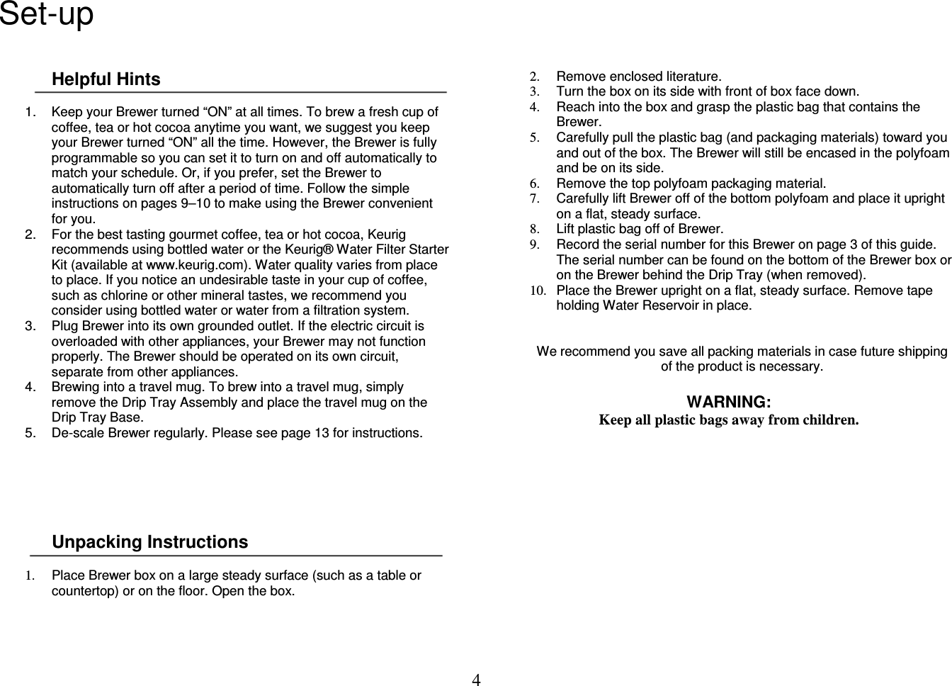 4  Set-up  Helpful Hints  1.  Keep your Brewer turned &ldquo;ON&rdquo; at all times. To brew a fresh cup of coffee, tea or hot cocoa anytime you want, we suggest you keep your Brewer turned &ldquo;ON&rdquo; all the time. However, the Brewer is fully programmable so you can set it to turn on and off automatically to match your schedule. Or, if you prefer, set the Brewer to automatically turn off after a period of time. Follow the simple instructions on pages 9&ndash;10 to make using the Brewer convenient for you. 2.  For the best tasting gourmet coffee, tea or hot cocoa, Keurig recommends using bottled water or the Keurig&reg; Water Filter Starter Kit (available at www.keurig.com). Water quality varies from place to place. If you notice an undesirable taste in your cup of coffee, such as chlorine or other mineral tastes, we recommend you consider using bottled water or water from a filtration system. 3.  Plug Brewer into its own grounded outlet. If the electric circuit is overloaded with other appliances, your Brewer may not function properly. The Brewer should be operated on its own circuit, separate from other appliances. 4.  Brewing into a travel mug. To brew into a travel mug, simply remove the Drip Tray Assembly and place the travel mug on the Drip Tray Base. 5.  De-scale Brewer regularly. Please see page 13 for instructions.       Unpacking Instructions  1.  Place Brewer box on a large steady surface (such as a table or countertop) or on the floor. Open the box. 2.  Remove enclosed literature. 3.  Turn the box on its side with front of box face down. 4.  Reach into the box and grasp the plastic bag that contains the Brewer. 5.  Carefully pull the plastic bag (and packaging materials) toward you and out of the box. The Brewer will still be encased in the polyfoam and be on its side. 6.  Remove the top polyfoam packaging material. 7.  Carefully lift Brewer off of the bottom polyfoam and place it upright on a flat, steady surface. 8.  Lift plastic bag off of Brewer. 9.  Record the serial number for this Brewer on page 3 of this guide. The serial number can be found on the bottom of the Brewer box or on the Brewer behind the Drip Tray (when removed). 10.  Place the Brewer upright on a flat, steady surface. Remove tape holding Water Reservoir in place.    We recommend you save all packing materials in case future shipping of the product is necessary.  WARNING: Keep all plastic bags away from children.             