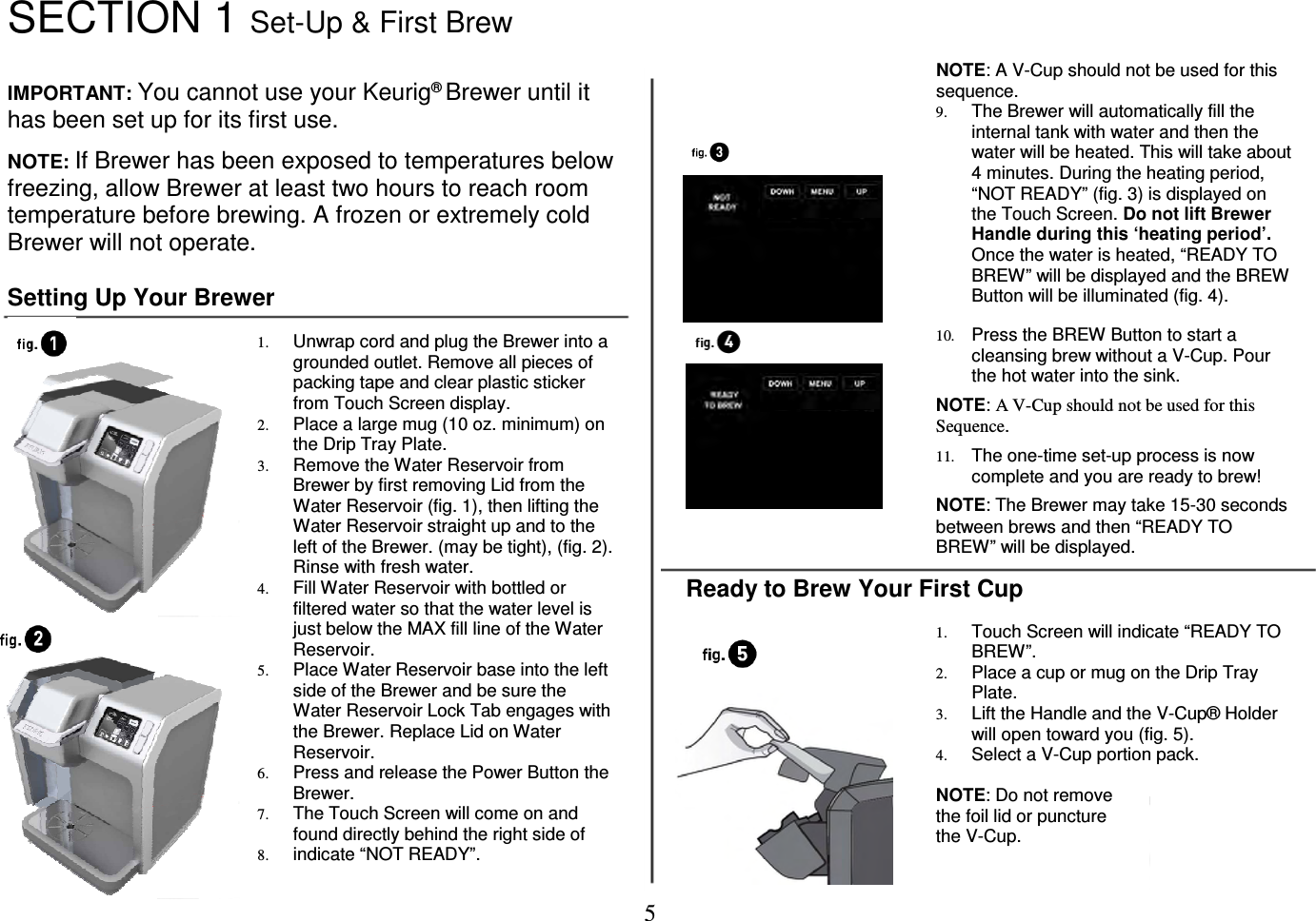 5  SECTION 1 Set-Up &amp; First Brew   IMPORTANT: You cannot use your Keurig&reg; Brewer until it has been set up for its first use.  NOTE: If Brewer has been exposed to temperatures below freezing, allow Brewer at least two hours to reach room temperature before brewing. A frozen or extremely cold Brewer will not operate.  Setting Up Your Brewer  1. Unwrap cord and plug the Brewer into a grounded outlet. Remove all pieces of packing tape and clear plastic sticker from Touch Screen display. 2. Place a large mug (10 oz. minimum) on the Drip Tray Plate. 3. Remove the Water Reservoir from Brewer by first removing Lid from the Water Reservoir (fig. 1), then lifting the Water Reservoir straight up and to the left of the Brewer. (may be tight), (fig. 2). Rinse with fresh water. 4. Fill Water Reservoir with bottled or filtered water so that the water level is just below the MAX fill line of the Water Reservoir. 5. Place Water Reservoir base into the left side of the Brewer and be sure the Water Reservoir Lock Tab engages with the Brewer. Replace Lid on Water Reservoir. 6. Press and release the Power Button the Brewer.  7. The Touch Screen will come on and found directly behind the right side of  8. indicate &ldquo;NOT READY&rdquo;.   NOTE: A V-Cup should not be used for this sequence. 9. The Brewer will automatically fill the internal tank with water and then the water will be heated. This will take about 4 minutes. During the heating period, &ldquo;NOT READY&rdquo; (fig. 3) is displayed on the Touch Screen. Do not lift Brewer Handle during this &lsquo;heating period&rsquo;. Once the water is heated, &ldquo;READY TO BREW&rdquo; will be displayed and the BREW Button will be illuminated (fig. 4).   10. Press the BREW Button to start a cleansing brew without a V-Cup. Pour the hot water into the sink.  NOTE: A V-Cup should not be used for this Sequence.  11. The one-time set-up process is now complete and you are ready to brew!  NOTE: The Brewer may take 15-30 seconds between brews and then &ldquo;READY TO BREW&rdquo; will be displayed.  Ready to Brew Your First Cup  1. Touch Screen will indicate &ldquo;READY TO BREW&rdquo;. 2. Place a cup or mug on the Drip Tray Plate. 3. Lift the Handle and the V-Cup&reg; Holder will open toward you (fig. 5). 4. Select a V-Cup portion pack.  NOTE: Do not remove the foil lid or puncture the V-Cup.    