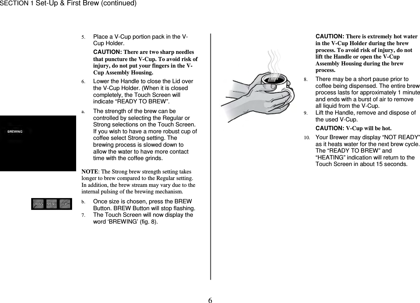 6  SECTION 1 Set-Up &amp; First Brew (continued)     5. Place a V-Cup portion pack in the V-Cup Holder.  CAUTION: There are two sharp needles that puncture the V-Cup. To avoid risk of injury, do not put your fingers in the V-Cup Assembly Housing.  6. Lower the Handle to close the Lid over the V-Cup Holder. (When it is closed completely, the Touch Screen will indicate &ldquo;READY TO BREW&rdquo;.   a. The strength of the brew can be controlled by selecting the Regular or Strong selections on the Touch Screen. If you wish to have a more robust cup of coffee select Strong setting. The brewing process is slowed down to allow the water to have more contact time with the coffee grinds.  NOTE: The Strong brew strength setting takes longer to brew compared to the Regular setting. In addition, the brew stream may vary due to the internal pulsing of the brewing mechanism.  b. Once size is chosen, press the BREW Button. BREW Button will stop flashing. 7. The Touch Screen will now display the word &lsquo;BREWING&rsquo; (fig. 8).  CAUTION: There is extremely hot water in the V-Cup Holder during the brew process. To avoid risk of injury, do not lift the Handle or open the V-Cup Assembly Housing during the brew process.  8. There may be a short pause prior to coffee being dispensed. The entire brew process lasts for approximately 1 minute and ends with a burst of air to remove all liquid from the V-Cup. 9. Lift the Handle, remove and dispose of the used V-Cup.  CAUTION: V-Cup will be hot.  10. Your Brewer may display &ldquo;NOT READY&rdquo; as it heats water for the next brew cycle. The &ldquo;READY TO BREW&rdquo; and &ldquo;HEATING&rdquo; indication will return to the Touch Screen in about 15 seconds.                  