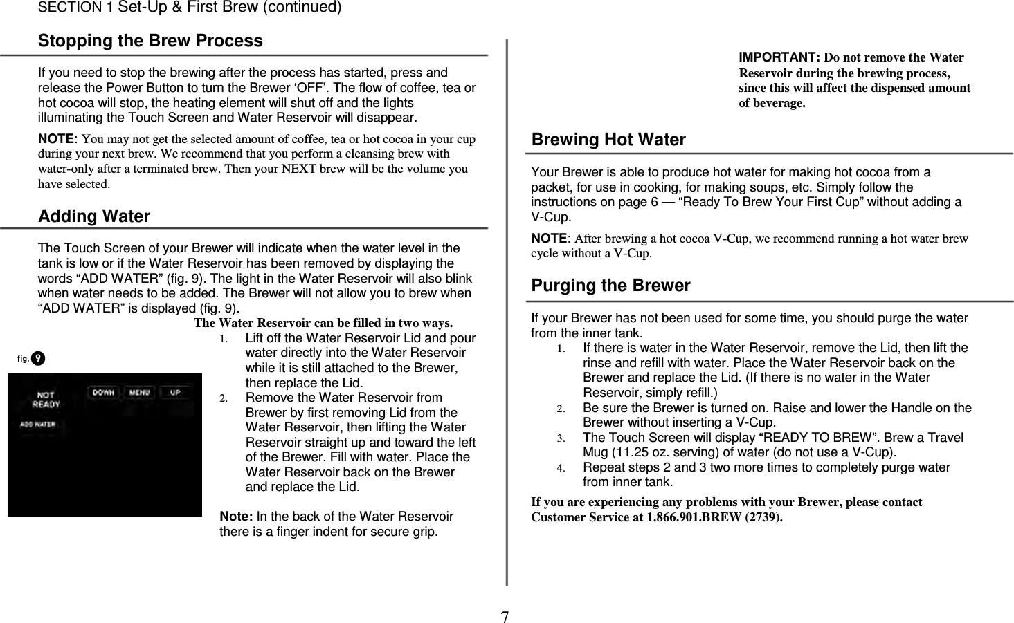7     SECTION 1 Set-Up &amp; First Brew (continued)  Stopping the Brew Process  If you need to stop the brewing after the process has started, press and release the Power Button to turn the Brewer &lsquo;OFF&rsquo;. The flow of coffee, tea or hot cocoa will stop, the heating element will shut off and the lights illuminating the Touch Screen and Water Reservoir will disappear.   NOTE: You may not get the selected amount of coffee, tea or hot cocoa in your cup during your next brew. We recommend that you perform a cleansing brew with water-only after a terminated brew. Then your NEXT brew will be the volume you have selected.  Adding Water  The Touch Screen of your Brewer will indicate when the water level in the tank is low or if the Water Reservoir has been removed by displaying the words &ldquo;ADD WATER&rdquo; (fig. 9). The light in the Water Reservoir will also blink when water needs to be added. The Brewer will not allow you to brew when &ldquo;ADD WATER&rdquo; is displayed (fig. 9). The Water Reservoir can be filled in two ways. 1. Lift off the Water Reservoir Lid and pour water directly into the Water Reservoir while it is still attached to the Brewer, then replace the Lid. 2. Remove the Water Reservoir from Brewer by first removing Lid from the Water Reservoir, then lifting the Water Reservoir straight up and toward the left of the Brewer. Fill with water. Place the Water Reservoir back on the Brewer and replace the Lid.  Note: In the back of the Water Reservoir there is a finger indent for secure grip.  IMPORTANT: Do not remove the Water Reservoir during the brewing process, since this will affect the dispensed amount of beverage.   Brewing Hot Water  Your Brewer is able to produce hot water for making hot cocoa from a packet, for use in cooking, for making soups, etc. Simply follow the instructions on page 6 &mdash; &ldquo;Ready To Brew Your First Cup&rdquo; without adding a V-Cup.  NOTE: After brewing a hot cocoa V-Cup, we recommend running a hot water brew cycle without a V-Cup.  Purging the Brewer  If your Brewer has not been used for some time, you should purge the water from the inner tank. 1. If there is water in the Water Reservoir, remove the Lid, then lift the rinse and refill with water. Place the Water Reservoir back on the Brewer and replace the Lid. (If there is no water in the Water Reservoir, simply refill.) 2. Be sure the Brewer is turned on. Raise and lower the Handle on the Brewer without inserting a V-Cup. 3. The Touch Screen will display &ldquo;READY TO BREW&rdquo;. Brew a Travel Mug (11.25 oz. serving) of water (do not use a V-Cup). 4. Repeat steps 2 and 3 two more times to completely purge water from inner tank.  If you are experiencing any problems with your Brewer, please contact Customer Service at 1.866.901.BREW (2739).    