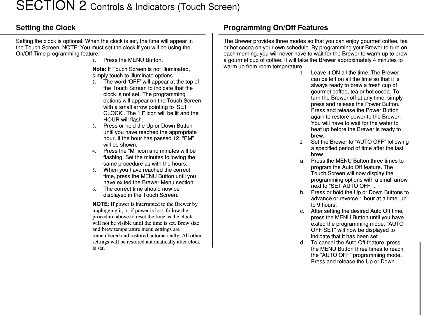 8  SECTION 2 Controls &amp; Indicators (Touch Screen)  Setting the Clock  Setting the clock is optional. When the clock is set, the time will appear in the Touch Screen. NOTE: You must set the clock if you will be using the On/Off Time programming feature. 1. Press the MENU Button.   Note: If Touch Screen is not illuminated, simply touch to illuminate options. 2. The word &lsquo;OFF&rsquo; will appear at the top of the Touch Screen to indicate that the clock is not set. The programming options will appear on the Touch Screen with a small arrow pointing to &lsquo;SET CLOCK&rsquo;. The &ldquo;H&rdquo; icon will be lit and the HOUR will flash.  3. Press or hold the Up or Down Button until you have reached the appropriate hour. If the hour has passed 12, &ldquo;PM&rdquo; will be shown. 4. Press the &ldquo;M&rdquo; icon and minutes will be flashing. Set the minutes following the same procedure as with the hours.  5. When you have reached the correct time, press the MENU Button until you have exited the Brewer Menu section. 6. The correct time should now be displayed in the Touch Screen.  NOTE: If power is interrupted to the Brewer by unplugging it, or if power is lost, follow the procedure above to reset the time as the clock will not be visible until the time is set. Brew size and brew temperature menu settings are remembered and restored automatically. All other settings will be restored automatically after clock is set.   Programming On/Off Features  The Brewer provides three modes so that you can enjoy gourmet coffee, tea or hot cocoa on your own schedule. By programming your Brewer to turn on each morning, you will never have to wait for the Brewer to warm up to brew a gourmet cup of coffee. It will take the Brewer approximately 4 minutes to warm up from room temperature. 1. Leave it ON all the time. The Brewer can be left on all the time so that it is always ready to brew a fresh cup of gourmet coffee, tea or hot cocoa. To turn the Brewer off at any time, simply press and release the Power Button. Press and release the Power Button again to restore power to the Brewer. You will have to wait for the water to heat up before the Brewer is ready to brew. 2. Set the Brewer to &ldquo;AUTO OFF&rdquo; following a specified period of time after the last brew. a.  Press the MENU Button three times to program the Auto Off feature. The Touch Screen will now display the programming options with a small arrow next to &ldquo;SET AUTO OFF&rdquo; . b.  Press or hold the Up or Down Buttons to advance or reverse 1 hour at a time, up to 9 hours. c.  After setting the desired Auto Off time, press the MENU Button until you have exited the programming mode. &ldquo;AUTO OFF SET&rdquo; will now be displayed to indicate that it has been set. d.  To cancel the Auto Off feature, press the MENU Button three times to reach the &ldquo;AUTO OFF&rdquo; programming mode. Press and release the Up or Down 