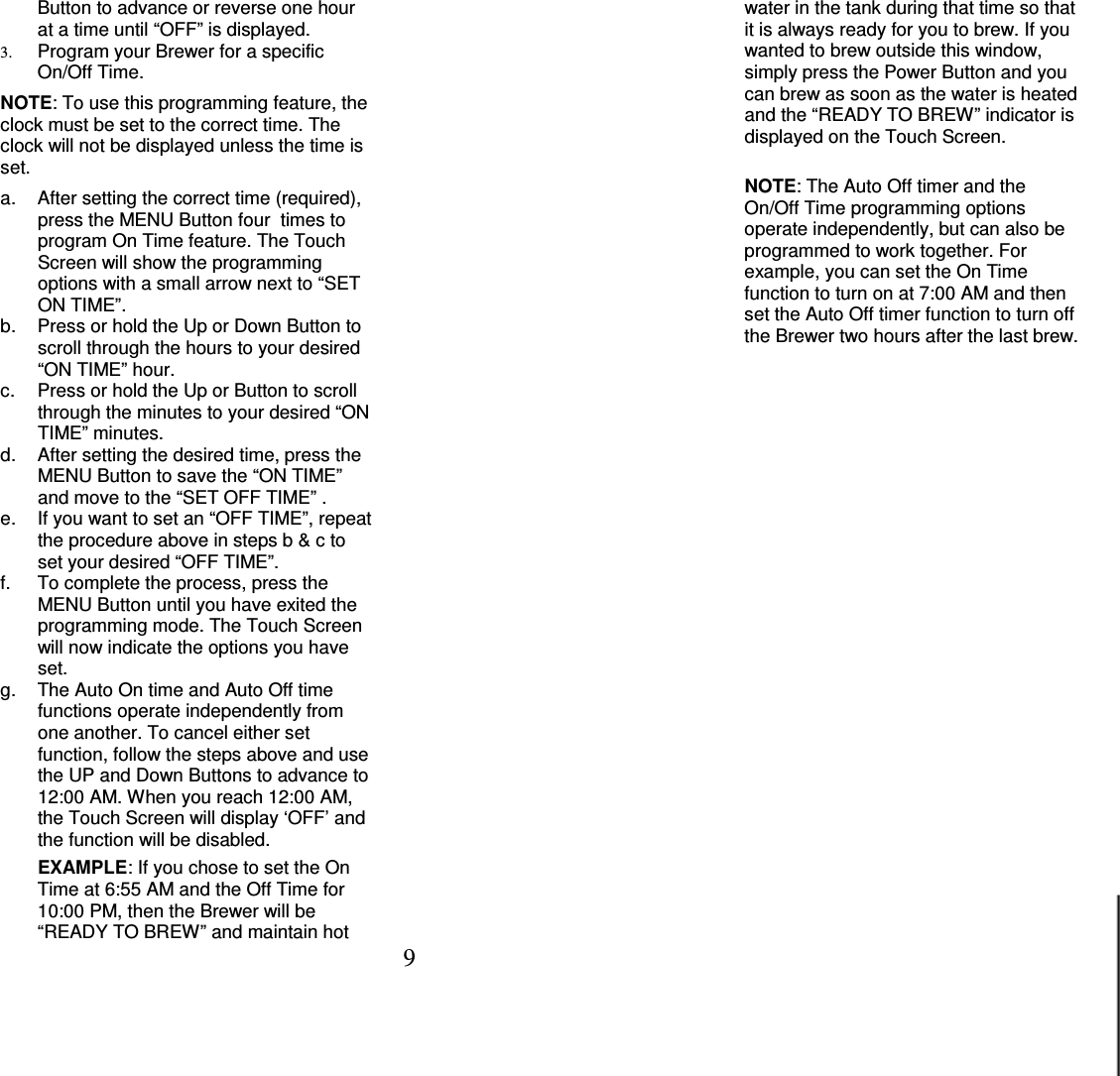 9  Button to advance or reverse one hour at a time until &ldquo;OFF&rdquo; is displayed. 3. Program your Brewer for a specific On/Off Time.   NOTE: To use this programming feature, the clock must be set to the correct time. The clock will not be displayed unless the time is set.  a.  After setting the correct time (required), press the MENU Button four  times to program On Time feature. The Touch Screen will show the programming options with a small arrow next to &ldquo;SET ON TIME&rdquo;. b.  Press or hold the Up or Down Button to scroll through the hours to your desired &ldquo;ON TIME&rdquo; hour. c.  Press or hold the Up or Button to scroll through the minutes to your desired &ldquo;ON TIME&rdquo; minutes. d.  After setting the desired time, press the MENU Button to save the &ldquo;ON TIME&rdquo; and move to the &ldquo;SET OFF TIME&rdquo; . e.  If you want to set an &ldquo;OFF TIME&rdquo;, repeat the procedure above in steps b &amp; c to set your desired &ldquo;OFF TIME&rdquo;. f.  To complete the process, press the MENU Button until you have exited the programming mode. The Touch Screen will now indicate the options you have set. g.  The Auto On time and Auto Off time functions operate independently from one another. To cancel either set function, follow the steps above and use the UP and Down Buttons to advance to 12:00 AM. When you reach 12:00 AM, the Touch Screen will display &lsquo;OFF&rsquo; and the function will be disabled.   EXAMPLE: If you chose to set the On Time at 6:55 AM and the Off Time for 10:00 PM, then the Brewer will be &ldquo;READY TO BREW&rdquo; and maintain hot water in the tank during that time so that it is always ready for you to brew. If you wanted to brew outside this window, simply press the Power Button and you can brew as soon as the water is heated and the &ldquo;READY TO BREW&rdquo; indicator is displayed on the Touch Screen.     NOTE: The Auto Off timer and the On/Off Time programming options operate independently, but can also be programmed to work together. For example, you can set the On Time function to turn on at 7:00 AM and then set the Auto Off timer function to turn off the Brewer two hours after the last brew.                      