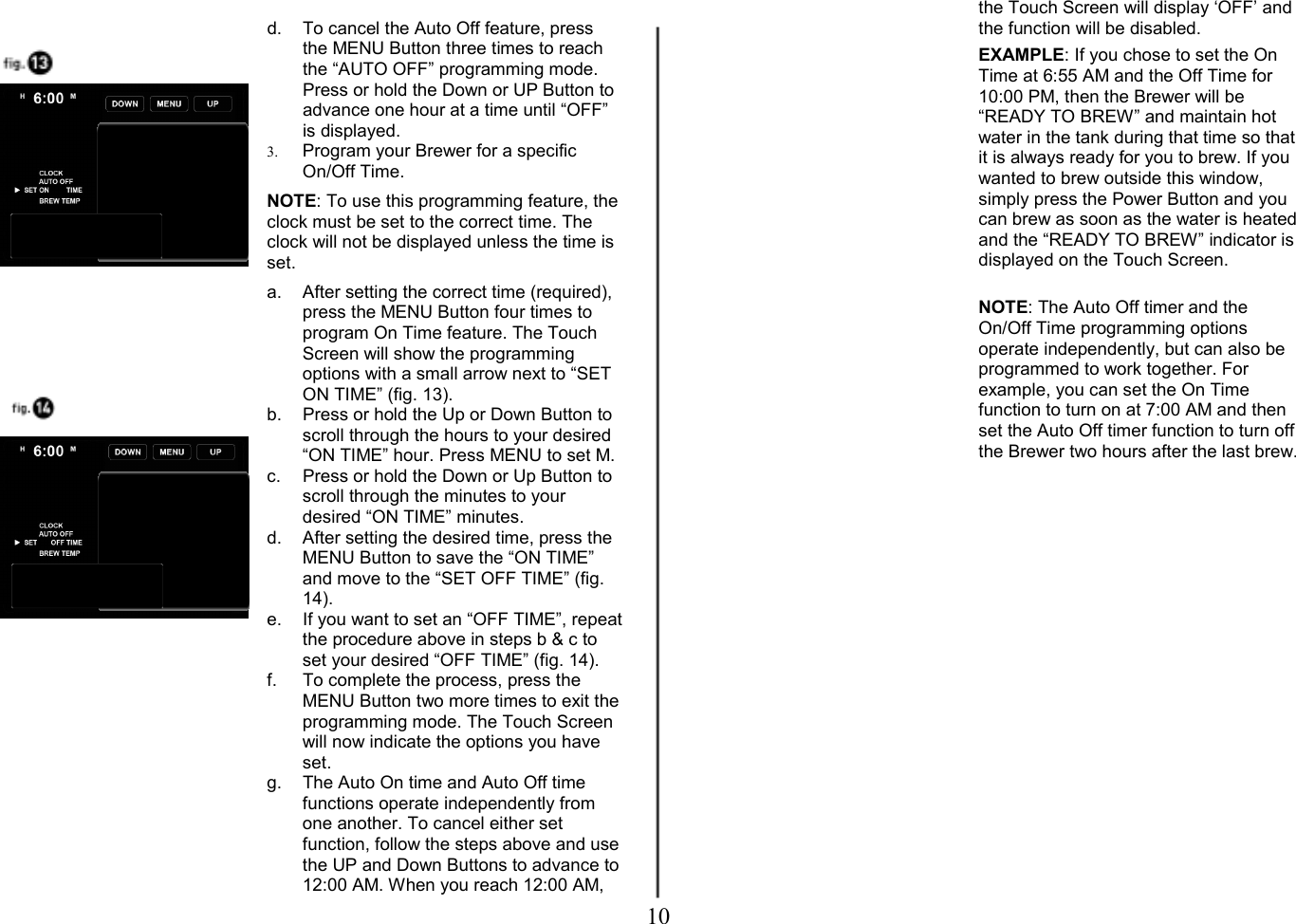 10   d.  To cancel the Auto Off feature, press the MENU Button three times to reach the &ldquo;AUTO OFF&rdquo; programming mode. Press or hold the Down or UP Button to advance one hour at a time until &ldquo;OFF&rdquo; is displayed. 3. Program your Brewer for a specific On/Off Time.   NOTE: To use this programming feature, the clock must be set to the correct time. The clock will not be displayed unless the time is set.  a.  After setting the correct time (required), press the MENU Button four times to program On Time feature. The Touch Screen will show the programming options with a small arrow next to &ldquo;SET ON TIME&rdquo; (fig. 13). b.  Press or hold the Up or Down Button to scroll through the hours to your desired &ldquo;ON TIME&rdquo; hour. Press MENU to set M. c.  Press or hold the Down or Up Button to scroll through the minutes to your desired &ldquo;ON TIME&rdquo; minutes. d.  After setting the desired time, press the MENU Button to save the &ldquo;ON TIME&rdquo; and move to the &ldquo;SET OFF TIME&rdquo; (fig. 14). e.  If you want to set an &ldquo;OFF TIME&rdquo;, repeat the procedure above in steps b &amp; c to set your desired &ldquo;OFF TIME&rdquo; (fig. 14). f.  To complete the process, press the MENU Button two more times to exit the programming mode. The Touch Screen will now indicate the options you have set. g.  The Auto On time and Auto Off time functions operate independently from one another. To cancel either set function, follow the steps above and use the UP and Down Buttons to advance to 12:00 AM. When you reach 12:00 AM, the Touch Screen will display &lsquo;OFF&rsquo; and the function will be disabled.   EXAMPLE: If you chose to set the On Time at 6:55 AM and the Off Time for 10:00 PM, then the Brewer will be &ldquo;READY TO BREW&rdquo; and maintain hot water in the tank during that time so that it is always ready for you to brew. If you wanted to brew outside this window, simply press the Power Button and you can brew as soon as the water is heated and the &ldquo;READY TO BREW&rdquo; indicator is displayed on the Touch Screen.     NOTE: The Auto Off timer and the On/Off Time programming options operate independently, but can also be programmed to work together. For example, you can set the On Time function to turn on at 7:00 AM and then set the Auto Off timer function to turn off the Brewer two hours after the last brew.                 