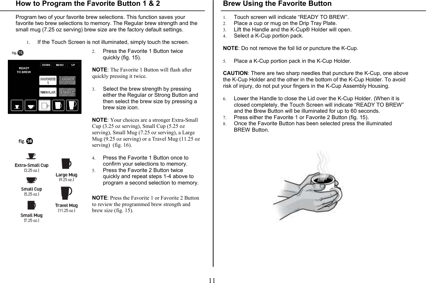 11  How to Program the Favorite Button 1 &amp; 2  Program two of your favorite brew selections. This function saves your favorite two brew selections to memory. The Regular brew strength and the small mug (7.25 oz serving) brew size are the factory default settings.  1. If the Touch Screen is not illuminated, simply touch the screen.   2. Press the Favorite 1 Button twice quickly (fig. 15).   NOTE: The Favorite 1 Button will flash after quickly pressing it twice.  3. Select the brew strength by pressing either the Regular or Strong Button and then select the brew size by pressing a brew size icon.  NOTE: Your choices are a stronger Extra-Small Cup (3.25 oz serving), Small Cup (5.25 oz serving), Small Mug (7.25 oz serving), a Large Mug (9.25 oz serving) or a Travel Mug (11.25 oz serving)  (fig. 16).  4. Press the Favorite 1 Button once to confirm your selections to memory. 5. Press the Favorite 2 Button twice quickly and repeat steps 1-4 above to program a second selection to memory.   NOTE: Press the Favorite 1 or Favorite 2 Button to review the programmed brew strength and brew size (fig. 15).        Brew Using the Favorite Button  1. Touch screen will indicate &ldquo;READY TO BREW&rdquo;. 2. Place a cup or mug on the Drip Tray Plate. 3. Lift the Handle and the K-Cup&reg; Holder will open.  4. Select a K-Cup portion pack.  NOTE: Do not remove the foil lid or puncture the K-Cup.  5. Place a K-Cup portion pack in the K-Cup Holder.  CAUTION: There are two sharp needles that puncture the K-Cup, one above the K-Cup Holder and the other in the bottom of the K-Cup Holder. To avoid risk of injury, do not put your fingers in the K-Cup Assembly Housing.  6. Lower the Handle to close the Lid over the K-Cup Holder. (When it is closed completely, the Touch Screen will indicate &ldquo;READY TO BREW&rdquo; and the Brew Button will be illuminated for up to 60 seconds. 7. Press either the Favorite 1 or Favorite 2 Button (fig. 15). 8. Once the Favorite Button has been selected press the illuminated BREW Button.                  