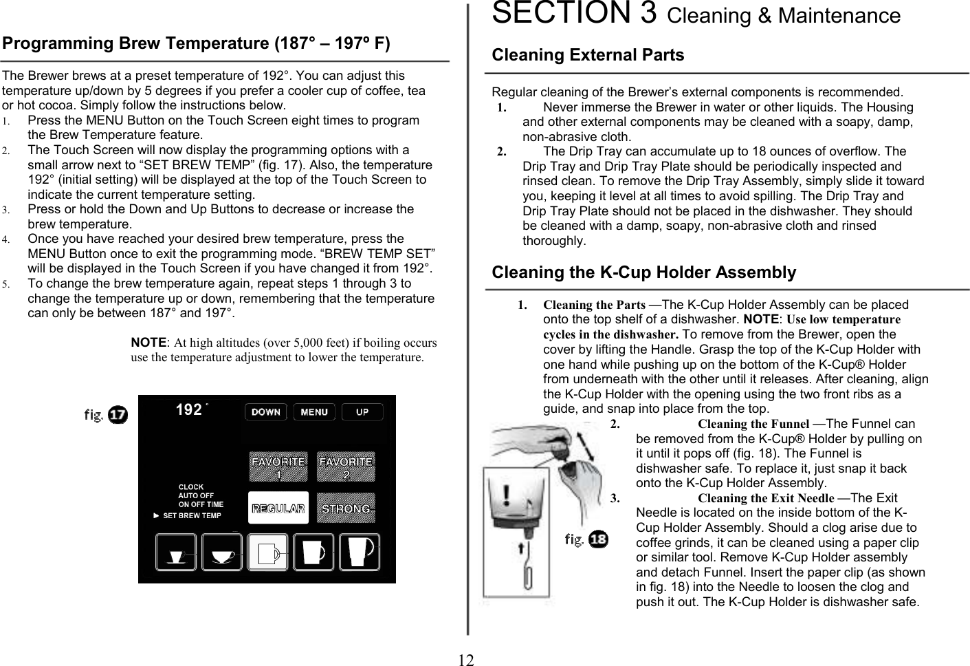 12    Programming Brew Temperature (187&deg; &ndash; 197&ordm; F)  The Brewer brews at a preset temperature of 192&deg;. You can adjust this temperature up/down by 5 degrees if you prefer a cooler cup of coffee, tea or hot cocoa. Simply follow the instructions below. 1. Press the MENU Button on the Touch Screen eight times to program the Brew Temperature feature. 2. The Touch Screen will now display the programming options with a small arrow next to &ldquo;SET BREW TEMP&rdquo; (fig. 17). Also, the temperature 192&deg; (initial setting) will be displayed at the top of the Touch Screen to indicate the current temperature setting. 3. Press or hold the Down and Up Buttons to decrease or increase the brew temperature.  4. Once you have reached your desired brew temperature, press the MENU Button once to exit the programming mode. &ldquo;BREW TEMP SET&rdquo; will be displayed in the Touch Screen if you have changed it from 192&deg;. 5. To change the brew temperature again, repeat steps 1 through 3 to change the temperature up or down, remembering that the temperature can only be between 187&deg; and 197&deg;.  NOTE: At high altitudes (over 5,000 feet) if boiling occurs use the temperature adjustment to lower the temperature.                  SECTION 3 Cleaning &amp; Maintenance   Cleaning External Parts  Regular cleaning of the Brewer&rsquo;s external components is recommended. 1. Never immerse the Brewer in water or other liquids. The Housing and other external components may be cleaned with a soapy, damp, non-abrasive cloth. 2. The Drip Tray can accumulate up to 18 ounces of overflow. The Drip Tray and Drip Tray Plate should be periodically inspected and rinsed clean. To remove the Drip Tray Assembly, simply slide it toward you, keeping it level at all times to avoid spilling. The Drip Tray and Drip Tray Plate should not be placed in the dishwasher. They should be cleaned with a damp, soapy, non-abrasive cloth and rinsed thoroughly.  Cleaning the K-Cup Holder Assembly  1. Cleaning the Parts &mdash;The K-Cup Holder Assembly can be placed onto the top shelf of a dishwasher. NOTE: Use low temperature cycles in the dishwasher. To remove from the Brewer, open the cover by lifting the Handle. Grasp the top of the K-Cup Holder with one hand while pushing up on the bottom of the K-Cup&reg; Holder from underneath with the other until it releases. After cleaning, align the K-Cup Holder with the opening using the two front ribs as a guide, and snap into place from the top. 2. Cleaning the Funnel &mdash;The Funnel can be removed from the K-Cup&reg; Holder by pulling on it until it pops off (fig. 18). The Funnel is dishwasher safe. To replace it, just snap it back onto the K-Cup Holder Assembly. 3. Cleaning the Exit Needle &mdash;The Exit Needle is located on the inside bottom of the K-Cup Holder Assembly. Should a clog arise due to coffee grinds, it can be cleaned using a paper clip or similar tool. Remove K-Cup Holder assembly and detach Funnel. Insert the paper clip (as shown in fig. 18) into the Needle to loosen the clog and push it out. The K-Cup Holder is dishwasher safe.  