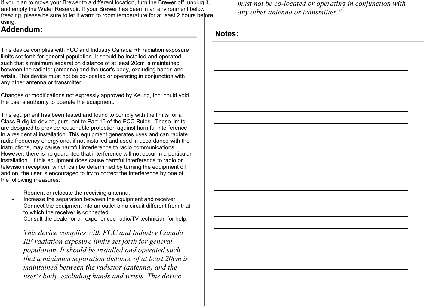 14  If you plan to move your Brewer to a different location, turn the Brewer off, unplug it, and empty the Water Reservoir. If your Brewer has been in an environment below freezing, please be sure to let it warm to room temperature for at least 2 hours before using. Addendum:   This device complies with FCC and Industry Canada RF radiation exposure limits set forth for general population. It should be installed and operated such that a minimum separation distance of at least 20cm is maintained between the radiator (antenna) and the user's body, excluding hands and wrists. This device must not be co-located or operating in conjunction with any other antenna or transmitter.  Changes or modifications not expressly approved by Keurig, Inc. could void the user&rsquo;s authority to operate the equipment.  This equipment has been tested and found to comply with the limits for a Class B digital device, pursuant to Part 15 of the FCC Rules.  These limits are designed to provide reasonable protection against harmful interference in a residential installation. This equipment generates uses and can radiate radio frequency energy and, if not installed and used in accordance with the instructions, may cause harmful interference to radio communications.  However, there is no guarantee that interference will not occur in a particular installation.  If this equipment does cause harmful interference to radio or television reception, which can be determined by turning the equipment off and on, the user is encouraged to try to correct the interference by one of the following measures:  -  Reorient or relocate the receiving antenna. -  Increase the separation between the equipment and receiver. -  Connect the equipment into an outlet on a circuit different from that to which the receiver is connected. -  Consult the dealer or an experienced radio/TV technician for help.  This device complies with FCC and Industry Canada RF radiation exposure limits set forth for general population. It should be installed and operated such that a minimum separation distance of at least 20cm is maintained between the radiator (antenna) and the user's body, excluding hands and wrists. This device must not be co-located or operating in conjunction with any other antenna or transmitter."   Notes:                                                                                                                                                                                                                                                                                                                                