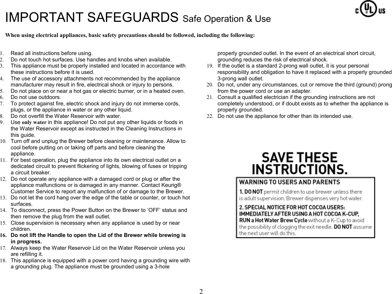 2  IMPORTANT SAFEGUARDS Safe Operation &amp; Use  When using electrical appliances, basic safety precautions should be followed, including the following:   1.  Read all instructions before using. 2.  Do not touch hot surfaces. Use handles and knobs when available. 3.  This appliance must be properly installed and located in accordance with these instructions before it is used. 4.  The use of accessory attachments not recommended by the appliance manufacturer may result in fire, electrical shock or injury to persons. 5.  Do not place on or near a hot gas or electric burner, or in a heated oven. 6.  Do not use outdoors. 7.  To protect against fire, electric shock and injury do not immerse cords, plugs, or the appliance in water or any other liquid.  8.  Do not overfill the Water Reservoir with water. 9.  Use only water in this appliance! Do not put any other liquids or foods in the Water Reservoir except as instructed in the Cleaning Instructions in this guide. 10.  Turn off and unplug the Brewer before cleaning or maintenance. Allow to cool before putting on or taking off parts and before cleaning the appliance. 11.  For best operation, plug the appliance into its own electrical outlet on a dedicated circuit to prevent flickering of lights, blowing of fuses or tripping a circuit breaker. 12.  Do not operate any appliance with a damaged cord or plug or after the appliance malfunctions or is damaged in any manner. Contact Keurig&reg; Customer Service to report any malfunction of or damage to the Brewer. 13.  Do not let the cord hang over the edge of the table or counter, or touch hot surfaces. 14.  To disconnect, press the Power Button on the Brewer to &lsquo;OFF&rsquo; status and then remove the plug from the wall outlet. 15.  Close supervision is necessary when any appliance is used by or near children. 16.  Do not lift the Handle to open the Lid of the Brewer while brewing is in progress. 17.  Always keep the Water Reservoir Lid on the Water Reservoir unless you are refilling it. 18.  This appliance is equipped with a power cord having a grounding wire with a grounding plug. The appliance must be grounded using a 3-hole properly grounded outlet. In the event of an electrical short circuit, grounding reduces the risk of electrical shock. 19.  If the outlet is a standard 2-prong wall outlet, it is your personal responsibility and obligation to have it replaced with a properly grounded 3-prong wall outlet. 20.  Do not, under any circumstances, cut or remove the third (ground) prong from the power cord or use an adapter. 21.  Consult a qualified electrician if the grounding instructions are not completely understood, or if doubt exists as to whether the appliance is properly grounded. 22.  Do not use the appliance for other than its intended use.                         