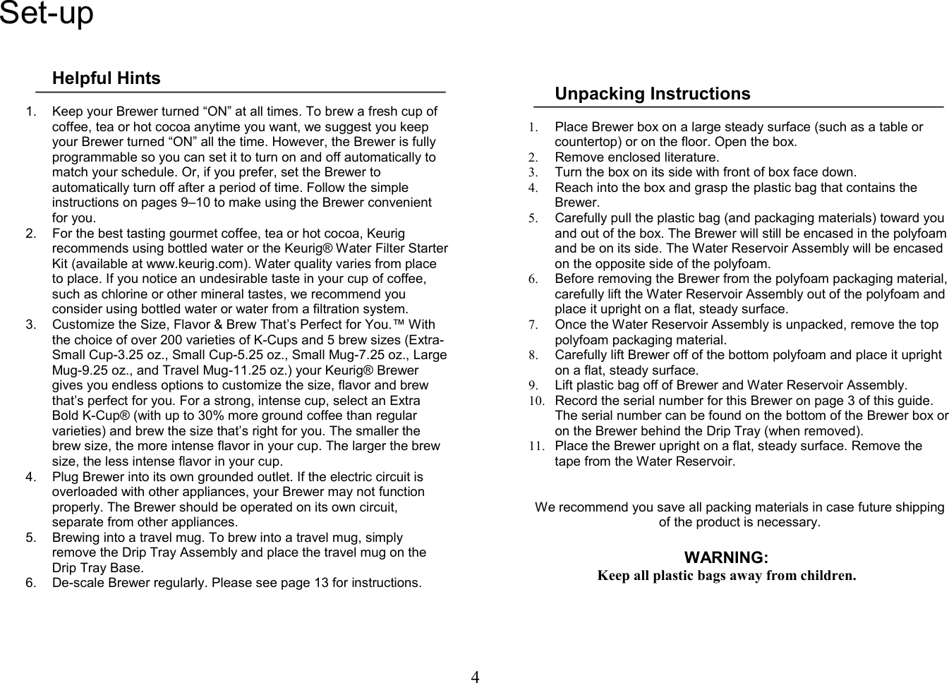 4  Set-up  Helpful Hints  1.  Keep your Brewer turned &ldquo;ON&rdquo; at all times. To brew a fresh cup of coffee, tea or hot cocoa anytime you want, we suggest you keep your Brewer turned &ldquo;ON&rdquo; all the time. However, the Brewer is fully programmable so you can set it to turn on and off automatically to match your schedule. Or, if you prefer, set the Brewer to automatically turn off after a period of time. Follow the simple instructions on pages 9&ndash;10 to make using the Brewer convenient for you. 2.  For the best tasting gourmet coffee, tea or hot cocoa, Keurig recommends using bottled water or the Keurig&reg; Water Filter Starter Kit (available at www.keurig.com). Water quality varies from place to place. If you notice an undesirable taste in your cup of coffee, such as chlorine or other mineral tastes, we recommend you consider using bottled water or water from a filtration system. 3.  Customize the Size, Flavor &amp; Brew That&rsquo;s Perfect for You.&trade; With the choice of over 200 varieties of K-Cups and 5 brew sizes (Extra-Small Cup-3.25 oz., Small Cup-5.25 oz., Small Mug-7.25 oz., Large Mug-9.25 oz., and Travel Mug-11.25 oz.) your Keurig&reg; Brewer gives you endless options to customize the size, flavor and brew that&rsquo;s perfect for you. For a strong, intense cup, select an Extra Bold K-Cup&reg; (with up to 30% more ground coffee than regular varieties) and brew the size that&rsquo;s right for you. The smaller the brew size, the more intense flavor in your cup. The larger the brew size, the less intense flavor in your cup. 4.  Plug Brewer into its own grounded outlet. If the electric circuit is overloaded with other appliances, your Brewer may not function properly. The Brewer should be operated on its own circuit, separate from other appliances. 5.  Brewing into a travel mug. To brew into a travel mug, simply remove the Drip Tray Assembly and place the travel mug on the Drip Tray Base. 6.  De-scale Brewer regularly. Please see page 13 for instructions.       Unpacking Instructions  1.  Place Brewer box on a large steady surface (such as a table or countertop) or on the floor. Open the box. 2.  Remove enclosed literature. 3.  Turn the box on its side with front of box face down. 4.  Reach into the box and grasp the plastic bag that contains the Brewer. 5.  Carefully pull the plastic bag (and packaging materials) toward you and out of the box. The Brewer will still be encased in the polyfoam and be on its side. The Water Reservoir Assembly will be encased on the opposite side of the polyfoam. 6.  Before removing the Brewer from the polyfoam packaging material, carefully lift the Water Reservoir Assembly out of the polyfoam and place it upright on a flat, steady surface.  7.  Once the Water Reservoir Assembly is unpacked, remove the top polyfoam packaging material. 8.  Carefully lift Brewer off of the bottom polyfoam and place it upright on a flat, steady surface. 9.  Lift plastic bag off of Brewer and Water Reservoir Assembly. 10.  Record the serial number for this Brewer on page 3 of this guide. The serial number can be found on the bottom of the Brewer box or on the Brewer behind the Drip Tray (when removed). 11.  Place the Brewer upright on a flat, steady surface. Remove the tape from the Water Reservoir.    We recommend you save all packing materials in case future shipping of the product is necessary.  WARNING: Keep all plastic bags away from children.       