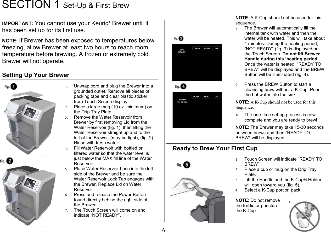 6  SECTION 1 Set-Up &amp; First Brew   IMPORTANT: You cannot use your Keurig&reg; Brewer until it has been set up for its first use.  NOTE: If Brewer has been exposed to temperatures below freezing, allow Brewer at least two hours to reach room temperature before brewing. A frozen or extremely cold Brewer will not operate.  Setting Up Your Brewer  1. Unwrap cord and plug the Brewer into a grounded outlet. Remove all pieces of packing tape and clear plastic sticker from Touch Screen display. 2. Place a large mug (10 oz. minimum) on the Drip Tray Plate. 3. Remove the Water Reservoir from Brewer by first removing Lid from the Water Reservoir (fig. 1), then lifting the Water Reservoir straight up and to the left of the Brewer. (may be tight), (fig. 2). Rinse with fresh water. 4. Fill Water Reservoir with bottled or filtered water so that the water level is just below the MAX fill line of the Water Reservoir. 5. Place Water Reservoir base into the left side of the Brewer and be sure the Water Reservoir Lock Tab engages with the Brewer. Replace Lid on Water Reservoir. 6. Press and release the Power Button found directly behind the right side of the Brewer.  7. The Touch Screen will come on and indicate &ldquo;NOT READY&rdquo;.   NOTE: A K-Cup should not be used for this sequence. 8. The Brewer will automatically fill the internal tank with water and then the water will be heated. This will take about 4 minutes. During the heating period, &ldquo;NOT READY&rdquo; (fig. 3) is displayed on the Touch Screen. Do not lift Brewer Handle during this &lsquo;heating period&rsquo;. Once the water is heated, &ldquo;READY TO BREW&rdquo; will be displayed and the BREW Button will be illuminated (fig. 4).   9. Press the BREW Button to start a cleansing brew without a K-Cup. Pour the hot water into the sink.  NOTE: A K-Cup should not be used for this Sequence.  10. The one-time set-up process is now complete and you are ready to brew!  NOTE: The Brewer may take 15-30 seconds between brews and then &ldquo;READY TO BREW&rdquo; will be displayed.  Ready to Brew Your First Cup  1. Touch Screen will indicate &ldquo;READY TO BREW&rdquo;. 2. Place a cup or mug on the Drip Tray Plate. 3. Lift the Handle and the K-Cup&reg; Holder will open toward you (fig. 5). 4. Select a K-Cup portion pack.  NOTE: Do not remove the foil lid or puncture the K-Cup.    