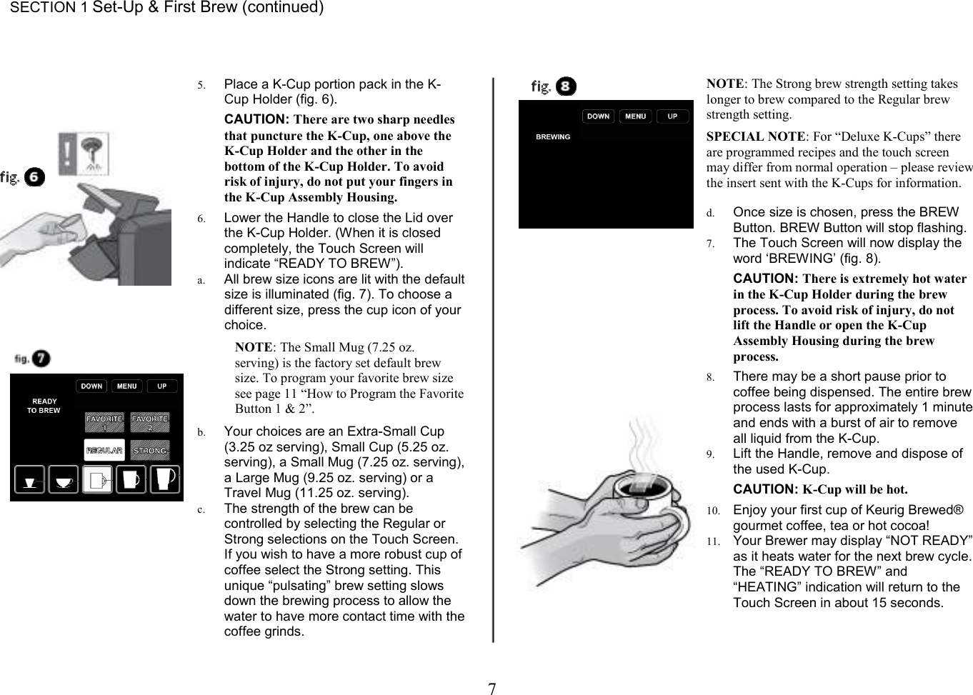 7  SECTION 1 Set-Up &amp; First Brew (continued)     5. Place a K-Cup portion pack in the K-Cup Holder (fig. 6).  CAUTION: There are two sharp needles that puncture the K-Cup, one above the K-Cup Holder and the other in the bottom of the K-Cup Holder. To avoid risk of injury, do not put your fingers in the K-Cup Assembly Housing.  6. Lower the Handle to close the Lid over the K-Cup Holder. (When it is closed completely, the Touch Screen will indicate &ldquo;READY TO BREW&rdquo;).  a. All brew size icons are lit with the default size is illuminated (fig. 7). To choose a different size, press the cup icon of your choice.  NOTE: The Small Mug (7.25 oz.  serving) is the factory set default brew size. To program your favorite brew size see page 11 &ldquo;How to Program the Favorite Button 1 &amp; 2&rdquo;.  b. Your choices are an Extra-Small Cup (3.25 oz serving), Small Cup (5.25 oz. serving), a Small Mug (7.25 oz. serving), a Large Mug (9.25 oz. serving) or a Travel Mug (11.25 oz. serving). c. The strength of the brew can be controlled by selecting the Regular or Strong selections on the Touch Screen. If you wish to have a more robust cup of coffee select the Strong setting. This unique &ldquo;pulsating&rdquo; brew setting slows down the brewing process to allow the water to have more contact time with the coffee grinds.  NOTE: The Strong brew strength setting takes longer to brew compared to the Regular brew strength setting.  SPECIAL NOTE: For &ldquo;Deluxe K-Cups&rdquo; there are programmed recipes and the touch screen may differ from normal operation &ndash; please review the insert sent with the K-Cups for information.   d. Once size is chosen, press the BREW Button. BREW Button will stop flashing. 7. The Touch Screen will now display the word &lsquo;BREWING&rsquo; (fig. 8).  CAUTION: There is extremely hot water in the K-Cup Holder during the brew process. To avoid risk of injury, do not lift the Handle or open the K-Cup Assembly Housing during the brew process.  8. There may be a short pause prior to coffee being dispensed. The entire brew process lasts for approximately 1 minute and ends with a burst of air to remove all liquid from the K-Cup. 9. Lift the Handle, remove and dispose of the used K-Cup.  CAUTION: K-Cup will be hot.  10. Enjoy your first cup of Keurig Brewed&reg; gourmet coffee, tea or hot cocoa! 11. Your Brewer may display &ldquo;NOT READY&rdquo; as it heats water for the next brew cycle. The &ldquo;READY TO BREW&rdquo; and &ldquo;HEATING&rdquo; indication will return to the Touch Screen in about 15 seconds.     