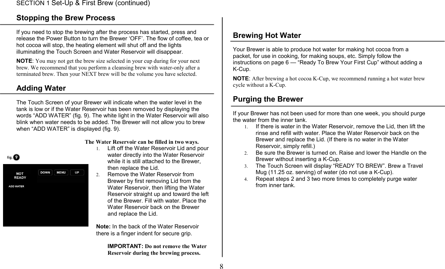 8        SECTION 1 Set-Up &amp; First Brew (continued)  Stopping the Brew Process  If you need to stop the brewing after the process has started, press and release the Power Button to turn the Brewer &lsquo;OFF&rsquo;. The flow of coffee, tea or hot cocoa will stop, the heating element will shut off and the lights illuminating the Touch Screen and Water Reservoir will disappear.   NOTE: You may not get the brew size selected in your cup during for your next brew. We recommend that you perform a cleansing brew with water-only after a terminated brew. Then your NEXT brew will be the volume you have selected.  Adding Water  The Touch Screen of your Brewer will indicate when the water level in the tank is low or if the Water Reservoir has been removed by displaying the words &ldquo;ADD WATER&rdquo; (fig. 9). The white light in the Water Reservoir will also blink when water needs to be added. The Brewer will not allow you to brew when &ldquo;ADD WATER&rdquo; is displayed (fig. 9).  The Water Reservoir can be filled in two ways. 1. Lift off the Water Reservoir Lid and pour water directly into the Water Reservoir while it is still attached to the Brewer, then replace the Lid. 2. Remove the Water Reservoir from Brewer by first removing Lid from the Water Reservoir, then lifting the Water Reservoir straight up and toward the left of the Brewer. Fill with water. Place the Water Reservoir back on the Brewer and replace the Lid.  Note: In the back of the Water Reservoir there is a finger indent for secure grip.  IMPORTANT: Do not remove the Water Reservoir during the brewing process.   Brewing Hot Water  Your Brewer is able to produce hot water for making hot cocoa from a packet, for use in cooking, for making soups, etc. Simply follow the instructions on page 6 &mdash; &ldquo;Ready To Brew Your First Cup&rdquo; without adding a K-Cup.  NOTE: After brewing a hot cocoa K-Cup, we recommend running a hot water brew cycle without a K-Cup.  Purging the Brewer  If your Brewer has not been used for more than one week, you should purge the water from the inner tank. 1. If there is water in the Water Reservoir, remove the Lid, then lift the rinse and refill with water. Place the Water Reservoir back on the Brewer and replace the Lid. (If there is no water in the Water Reservoir, simply refill.) 2. Be sure the Brewer is turned on. Raise and lower the Handle on the Brewer without inserting a K-Cup. 3. The Touch Screen will display &ldquo;READY TO BREW&rdquo;. Brew a Travel Mug (11.25 oz. serving) of water (do not use a K-Cup). 4. Repeat steps 2 and 3 two more times to completely purge water from inner tank.  If you are experiencing any problems with your Brewer, please contact Customer Service at 1.866      