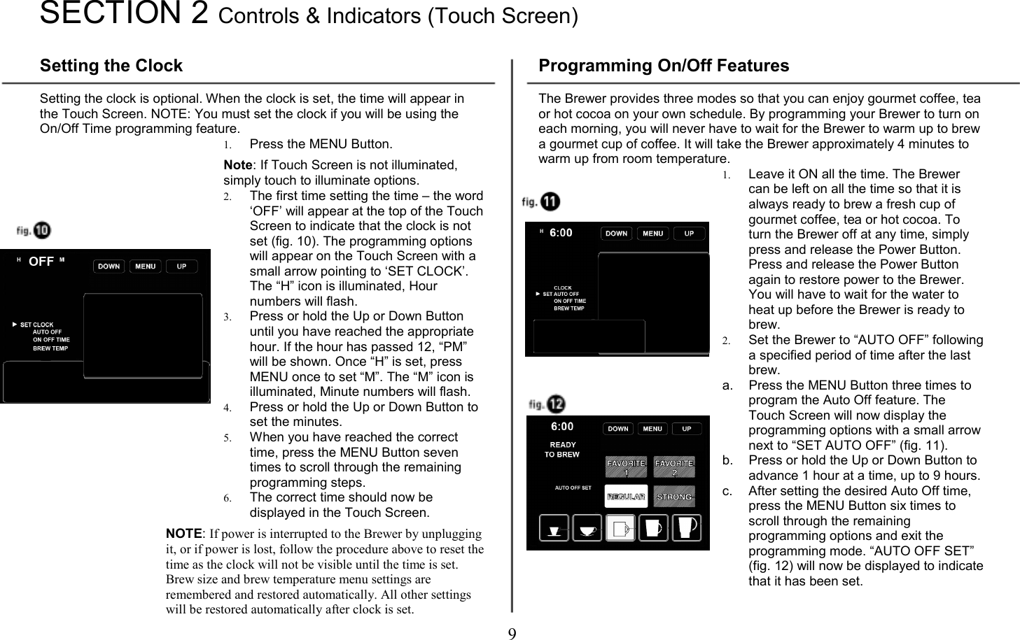 9   SECTION 2 Controls &amp; Indicators (Touch Screen)  Setting the Clock  Setting the clock is optional. When the clock is set, the time will appear in the Touch Screen. NOTE: You must set the clock if you will be using the On/Off Time programming feature. 1. Press the MENU Button.   Note: If Touch Screen is not illuminated, simply touch to illuminate options. 2. The first time setting the time &ndash; the word &lsquo;OFF&rsquo; will appear at the top of the Touch Screen to indicate that the clock is not set (fig. 10). The programming options will appear on the Touch Screen with a small arrow pointing to &lsquo;SET CLOCK&rsquo;. The &ldquo;H&rdquo; icon is illuminated, Hour numbers will flash. 3. Press or hold the Up or Down Button until you have reached the appropriate hour. If the hour has passed 12, &ldquo;PM&rdquo; will be shown. Once &ldquo;H&rdquo; is set, press MENU once to set &ldquo;M&rdquo;. The &ldquo;M&rdquo; icon is illuminated, Minute numbers will flash. 4. Press or hold the Up or Down Button to set the minutes. 5. When you have reached the correct time, press the MENU Button seven times to scroll through the remaining programming steps. 6. The correct time should now be displayed in the Touch Screen.  NOTE: If power is interrupted to the Brewer by unplugging it, or if power is lost, follow the procedure above to reset the time as the clock will not be visible until the time is set. Brew size and brew temperature menu settings are remembered and restored automatically. All other settings will be restored automatically after clock is set. Programming On/Off Features  The Brewer provides three modes so that you can enjoy gourmet coffee, tea or hot cocoa on your own schedule. By programming your Brewer to turn on each morning, you will never have to wait for the Brewer to warm up to brew a gourmet cup of coffee. It will take the Brewer approximately 4 minutes to warm up from room temperature. 1. Leave it ON all the time. The Brewer can be left on all the time so that it is always ready to brew a fresh cup of gourmet coffee, tea or hot cocoa. To turn the Brewer off at any time, simply press and release the Power Button. Press and release the Power Button again to restore power to the Brewer. You will have to wait for the water to heat up before the Brewer is ready to brew. 2. Set the Brewer to &ldquo;AUTO OFF&rdquo; following a specified period of time after the last brew. a.  Press the MENU Button three times to program the Auto Off feature. The Touch Screen will now display the programming options with a small arrow next to &ldquo;SET AUTO OFF&rdquo; (fig. 11). b.  Press or hold the Up or Down Button to advance 1 hour at a time, up to 9 hours. c.  After setting the desired Auto Off time, press the MENU Button six times to scroll through the remaining programming options and exit the programming mode. &ldquo;AUTO OFF SET&rdquo; (fig. 12) will now be displayed to indicate that it has been set.   