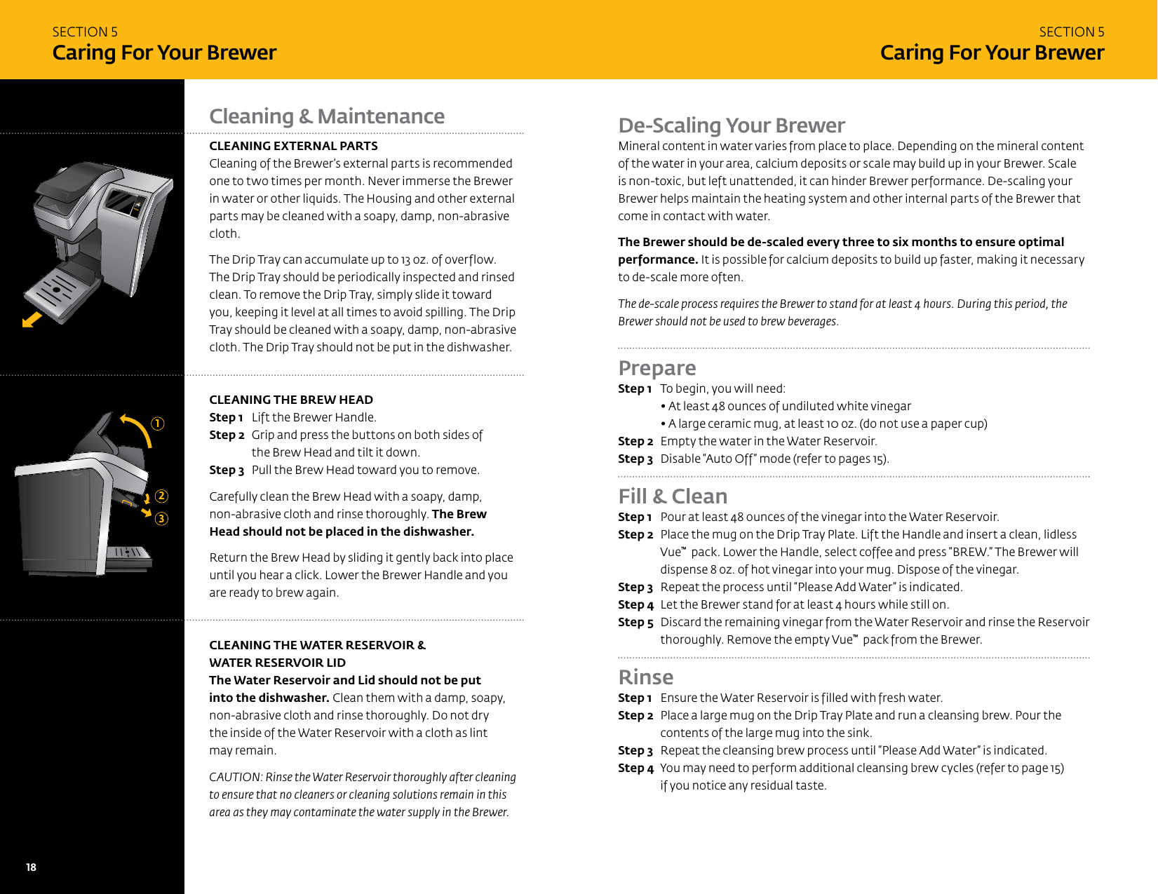 SECTION 5Caring For Your BrewerSECTION 5Caring For Your BrewerCleaning &amp; MaintenanceCLEANING EXTERNAL PARTSCleaning of the Brewer&rsquo;s external parts is recommended one to two times per month. Never immerse the Brewer in water or other liquids. The Housing and other external parts may be cleaned with a soapy, damp, non-abrasive cloth. The Drip Tray can accumulate up to 13 oz. of overflow. The Drip Tray should be periodically inspected and rinsed clean. To remove the Drip Tray, simply slide it toward you, keeping it level at all times to avoid spilling. The Drip Tray should be cleaned with a soapy, damp, non-abrasive cloth. The Drip Tray should not be put in the dishwasher.  CLEANING THE BREW HEADStep 1  Lift the Brewer Handle. Step 2  Grip and press the buttons on both sides of the Brew Head and tilt it down.Step 3  Pull the Brew Head toward you to remove.Carefully clean the Brew Head with a soapy, damp,  non-abrasive cloth and rinse thoroughly. The Brew Head should not be placed in the dishwasher.Return the Brew Head by sliding it gently back into place until you hear a click. Lower the Brewer Handle and you are ready to brew again. CLEANING THE WATER RESERVOIR &amp;  WATER RESERVOIR LIDThe Water Reservoir and Lid should not be put  into the dishwasher. Clean them with a damp, soapy, non-abrasive cloth and rinse thoroughly. Do not dry  the inside of the Water Reservoir with a cloth as lint  may remain. CAUTION: Rinse the Water Reservoir thoroughly after cleaning to ensure that no cleaners or cleaning solutions remain in this area as they may contaminate the water supply in the Brewer.123De-Scaling Your BrewerMineral content in water varies from place to place. Depending on the mineral content of the water in your area, calcium deposits or scale may build up in your Brewer. Scale is non-toxic, but left unattended, it can hinder Brewer performance. De-scaling your Brewer helps maintain the heating system and other internal parts of the Brewer that come in contact with water. The Brewer should be de-scaled every three to six months to ensure optimal performance. It is possible for calcium deposits to build up faster, making it necessary to de-scale more often. The de-scale process requires the Brewer to stand for at least 4 hours. During this period, the Brewer should not be used to brew beverages. Prepare Step 1  To begin, you will need: &bull; At least 48 ounces of undiluted white vinegar &bull; A large ceramic mug, at least 10 oz. (do not use a paper cup)Step 2  Empty the water in the Water Reservoir.Step 3  Disable &ldquo;Auto Off&rdquo; mode (refer to pages 15). Fill &amp; Clean Step 1  Pour at least 48 ounces of the vinegar into the Water Reservoir.Step 2  Place the mug on the Drip Tray Plate. Lift the Handle and insert a clean, lidless Vue&trade;  pack. Lower the Handle, select coffee and press &ldquo;BREW.&rdquo; The Brewer will dispense 8 oz. of hot vinegar into your mug. Dispose of the vinegar.Step 3  Repeat the process until &ldquo;Please Add Water&rdquo; is indicated.Step 4  Let the Brewer stand for at least 4 hours while still on.Step 5  Discard the remaining vinegar from the Water Reservoir and rinse the Reservoir thoroughly. Remove the empty Vue&trade;  pack from the Brewer.RinseStep 1  Ensure the Water Reservoir is filled with fresh water.Step 2  Place a large mug on the Drip Tray Plate and run a cleansing brew. Pour the contents of the large mug into the sink.Step 3  Repeat the cleansing brew process until &ldquo;Please Add Water&rdquo; is indicated. Step 4  You may need to perform additional cleansing brew cycles (refer to page 15) if you notice any residual taste.18   19 