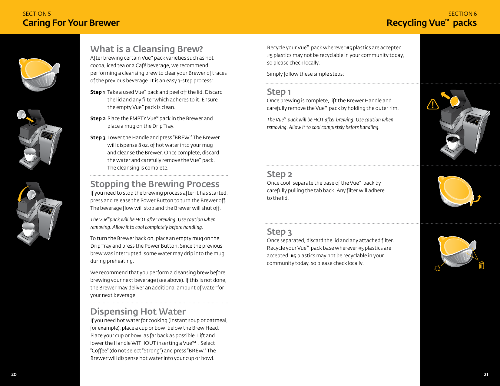 SECTION 5Caring For Your BrewerWhat is a Cleansing Brew?After brewing certain Vue&trade; pack varieties such as hot cocoa, iced tea or a Caf&eacute; beverage, we recommend performing a cleansing brew to clear your Brewer of traces of the previous beverage. It is an easy 3-step process:Step 1  Take a used Vue&trade; pack and peel off the lid. Discard the lid and any filter which adheres to it. Ensure  the empty Vue&trade; pack is clean.Step 2 Place the EMPTY Vue&trade; pack in the Brewer and place a mug on the Drip Tray. Step 3 Lower the Handle and press &ldquo;BREW.&rdquo; The Brewer will dispense 8 oz. of hot water into your mug  and cleanse the Brewer. Once complete, discard the water and carefully remove the Vue&trade; pack. The cleansing is complete.Stopping the Brewing Process If you need to stop the brewing process after it has started, press and release the Power Button to turn the Brewer off. The beverage flow will stop and the Brewer will shut off.The Vue&trade;pack will be HOT after brewing. Use caution when removing. Allow it to cool completely before handling.To turn the Brewer back on, place an empty mug on the Drip Tray and press the Power Button. Since the previous brew was interrupted, some water may drip into the mug during preheating.We recommend that you perform a cleansing brew before brewing your next beverage (see above). If this is not done, the Brewer may deliver an additional amount of water for your next beverage.Dispensing Hot Water If you need hot water for cooking (instant soup or oatmeal, for example), place a cup or bowl below the Brew Head. Place your cup or bowl as far back as possible. Lift and lower the Handle WITHOUT inserting a Vue&trade;  . Select &ldquo;Coffee&rdquo; (do not select &ldquo;Strong&rdquo;) and press &ldquo;BREW.&rdquo; The Brewer will dispense hot water into your cup or bowl.SECTION 6Recycling Vue&trade;  packsRecycle your Vue&trade;  pack wherever #5 plastics are accepted. #5 plastics may not be recyclable in your community today, so please check locally.Simply follow these simple steps:Step 1 Once brewing is complete, lift the Brewer Handle and carefully remove the Vue&trade;  pack by holding the outer rim.The Vue&trade;  pack will be HOT after brewing. Use caution when removing. Allow it to cool completely before handling.Step 3 Once separated, discard the lid and any attached filter.  Recycle your Vue&trade;  pack base wherever #5 plastics are accepted. #5 plastics may not be recyclable in your community today, so please check locally.Step 2 Once cool, separate the base of the Vue&trade;  pack by carefully pulling the tab back. Any filter will adhere  to the lid.20   21 21