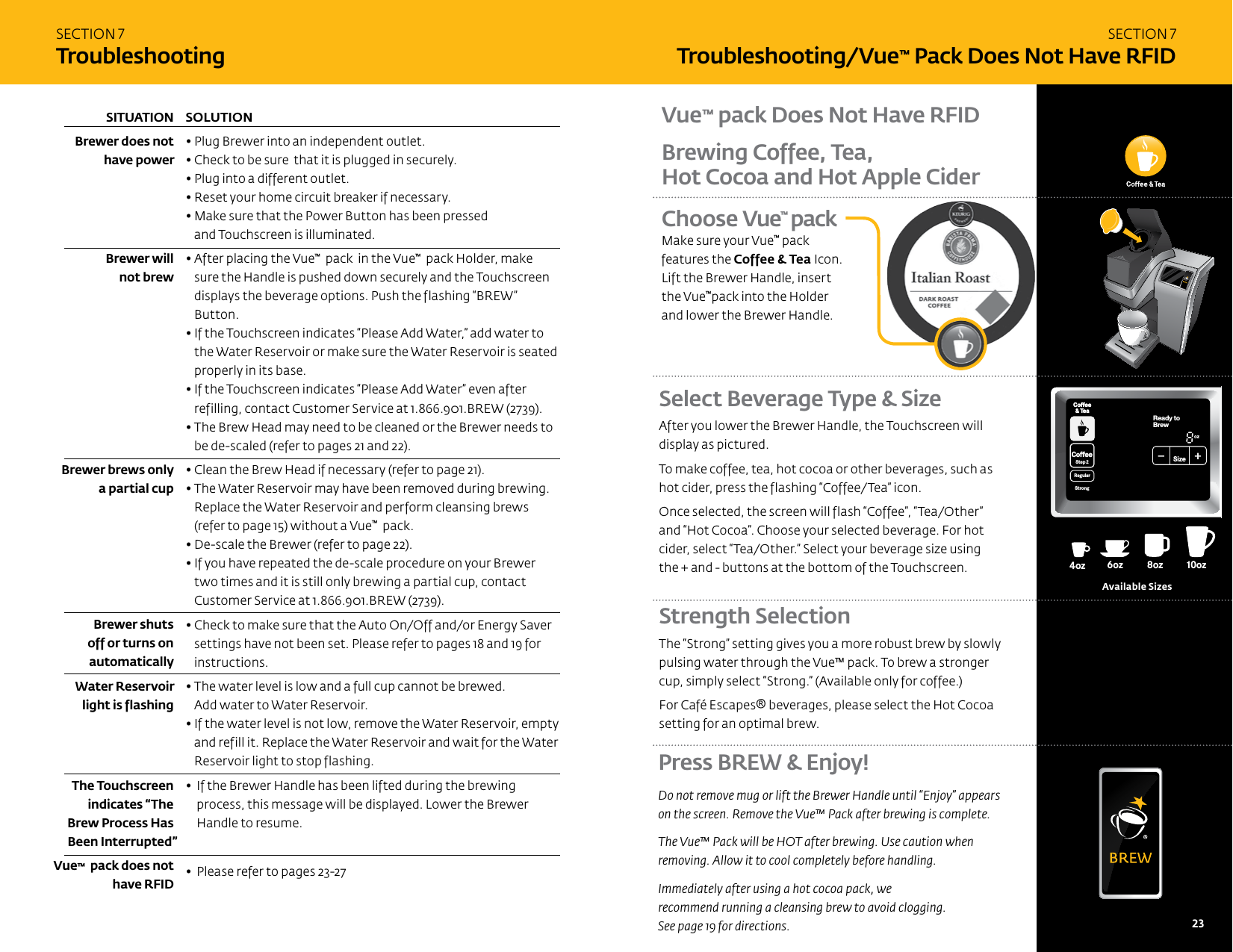 SECTION 7TroubleshootingSOLUTION &bull; Plug Brewer into an independent outlet. &bull; Check to be sure  that it is plugged in securely.  &bull; Plug into a different outlet.  &bull; Reset your home circuit breaker if necessary.&bull;  Make sure that the Power Button has been pressed  and Touchscreen is illuminated.&bull;  After placing the Vue&trade;  pack  in the Vue&trade;  pack Holder, make sure the Handle is pushed down securely and the Touchscreen displays the beverage options. Push the flashing &ldquo;BREW&rdquo; Button.&bull;  If the Touchscreen indicates &ldquo;Please Add Water,&rdquo; add water to the Water Reservoir or make sure the Water Reservoir is seated properly in its base.&bull;  If the Touchscreen indicates &ldquo;Please Add Water&rdquo; even after refilling, contact Customer Service at 1.866.901.BREW (2739).&bull;  The Brew Head may need to be cleaned or the Brewer needs to be de-scaled (refer to pages 21 and 22).&bull;  Clean the Brew Head if necessary (refer to page 21).&bull;  The Water Reservoir may have been removed during brewing.  Replace the Water Reservoir and perform cleansing brews  (refer to page 15) without a Vue&trade;  pack.&bull;  De-scale the Brewer (refer to page 22).&bull;  If you have repeated the de-scale procedure on your Brewer two times and it is still only brewing a partial cup, contact Customer Service at 1.866.901.BREW (2739).&bull;  Check to make sure that the Auto On/Off and/or Energy Saver settings have not been set. Please refer to pages 18 and 19 for instructions.&bull;  The water level is low and a full cup cannot be brewed.  Add water to Water Reservoir.&bull;  If the water level is not low, remove the Water Reservoir, empty and refill it. Replace the Water Reservoir and wait for the Water Reservoir light to stop flashing. &bull;   If the Brewer Handle has been lifted during the brewing process, this message will be displayed. Lower the Brewer Handle to resume.  &bull;  Please  refer to pages 23-27 SITUATION Brewer does not have power    Brewer will  not brew         Brewer brews only a partial cup      Brewer shuts  off or turns on  automaticallyWater Reservoir light is flashing The Touchscreen indicates &ldquo;The  Brew Process Has Been Interrupted&rdquo;Vue&trade;  pack does not have RFIDSECTION 7 Troubleshooting/Vue&trade; Pack Does Not Have RFIDSelect Beverage Type &amp; Size After you lower the Brewer Handle, the Touchscreen will display as pictured. To make coffee, tea, hot cocoa or other beverages, such as hot cider, press the flashing &ldquo;Coffee/Tea&rdquo; icon. Once selected, the screen will flash &ldquo;Coffee&rdquo;, &ldquo;Tea/Other&rdquo;  and &ldquo;Hot Cocoa&rdquo;. Choose your selected beverage. For hot cider, select &ldquo;Tea/Other.&rdquo; Select your beverage size using  the + and - buttons at the bottom of the Touchscreen. Strength Selection The &ldquo;Strong&rdquo; setting gives you a more robust brew by slowly pulsing water through the Vue&trade; pack. To brew a stronger cup, simply select &ldquo;Strong.&rdquo; (Available only for coffee.) For Caf&eacute; Escapes&reg; beverages, please select the Hot Cocoa setting for an optimal brew. 8oz6oz 10oz 12oz 6oz4oz12oz14oz14oz16oz16oz18oz18oz8oz6oz 10oz12oz 8oz4ozoz14ozoz16ozoz18ozoz8oz6ozAvailable SizesBrewing Coffee, Tea,  Hot Cocoa and Hot Apple CiderVue&trade; pack Does Not Have RFIDChoose Vue&trade; pack Make sure your Vue&trade; pack features the Coffee &amp; Tea Icon. Lift the Brewer Handle, insert  the Vue&trade;pack into the Holder and lower the Brewer Handle.CoffeeHotCocoaTeaOtherReady toNot BrewCoffee&amp; TeaCoffeeStep2 Step2RegularCaf&eacute;StrongHotCocoaTeaOther FrothStep1PMOZ MHSizeFrothingEnjoy!MenuCoffee&amp; TeaBrewOver Ice Caf&eacute;2 StepPress BREW &amp; Enjoy!Do not remove mug or lift the Brewer Handle until &ldquo;Enjoy&rdquo; appears  on the screen. Remove the Vue&trade; Pack after brewing is complete. The Vue&trade; Pack will be HOT after brewing. Use caution when  removing. Allow it to cool completely before handling. Immediately after using a hot cocoa pack, we  recommend running a cleansing brew to avoid clogging.  See page 19 for directions. 22   23 