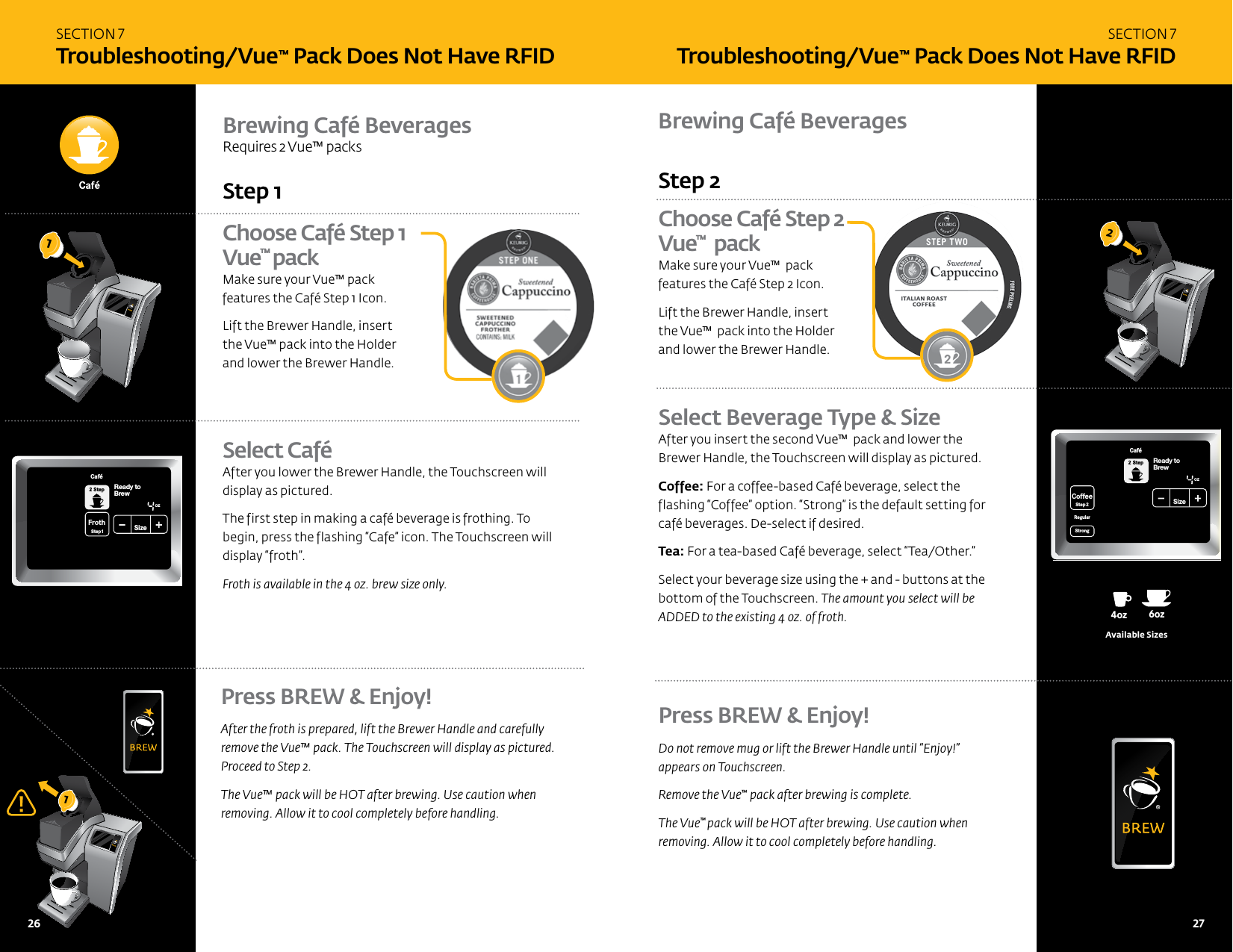 SECTION 7 Troubleshooting/Vue&trade; Pack Does Not Have RFIDBrewing Caf&eacute; Beverages 8oz6oz 10oz 12oz 6oz4oz12oz14oz14oz16oz16oz18oz18oz8oz6oz10oz 12oz 8oz4ozoz14ozoz16ozoz18ozoz8oz6ozAvailable SizesChoose Caf&eacute; Step 2 Vue&trade;  packMake sure your Vue&trade;  pack  features the Caf&eacute; Step 2 Icon. Lift the Brewer Handle, insert  the Vue&trade;  pack into the Holder  and lower the Brewer Handle.Step 2 Select Beverage Type &amp; SizeAfter you insert the second Vue&trade;  pack and lower the Brewer Handle, the Touchscreen will display as pictured.Coffee: For a coffee-based Caf&eacute; beverage, select the flashing &ldquo;Coffee&rdquo; option. &ldquo;Strong&rdquo; is the default setting for caf&eacute; beverages. De-select if desired. Tea: For a tea-based Caf&eacute; beverage, select &ldquo;Tea/Other.&rdquo; Select your beverage size using the + and - buttons at the bottom of the Touchscreen. The amount you select will be ADDED to the existing 4 oz. of froth. Press BREW &amp; Enjoy!Do not remove mug or lift the Brewer Handle until &ldquo;Enjoy!&rdquo;  appears on Touchscreen.Remove the Vue&trade; pack after brewing is complete.The Vue&trade; pack will be HOT after brewing. Use caution when removing. Allow it to cool completely before handling.2SECTION 7 Troubleshooting/Vue&trade; Pack Does Not Have RFIDPress BREW &amp; Enjoy!After the froth is prepared, lift the Brewer Handle and carefully  remove the Vue&trade; pack. The Touchscreen will display as pictured.  Proceed to Step 2. The Vue&trade; pack will be HOT after brewing. Use caution when  removing. Allow it to cool completely before handling. Choose Caf&eacute; Step 1 Vue&trade; packMake sure your Vue&trade; pack  features the Caf&eacute; Step 1 Icon. Lift the Brewer Handle, insert  the Vue&trade; pack into the Holder  and lower the Brewer Handle. Select Caf&eacute; After you lower the Brewer Handle, the Touchscreen will display as pictured. The first step in making a caf&eacute; beverage is frothing. To begin, press the flashing &ldquo;Cafe&rdquo; icon. The Touchscreen will display &ldquo;froth&rdquo;. Froth is available in the 4 oz. brew size only.Step 1Brewing Caf&eacute; Beverages Requires 2 Vue&trade; packs11CoffeeStep2 Step2RegularCaf&eacute;StrongHotCocoaTeaOther FrothStep1Ready toNot BrewingPMOZ MHSizeFrothingEnjoy!De-ScaleSet ClockSet Auto Off SetSet OnOff Time SetSet Brew Temp SetMenuAdd WaterCoffee&amp; TeaBrewOver Ice Caf&eacute;2 StepActivatedNot Add WaterCoffeeStep2RegularStrongReady toBrewOZSizeCaf&eacute;2 StepCoffeeHotCocoaTeaOtherReady toNot BrewCoffee&amp; TeaCoffeeStep2 Step2RegularCaf&eacute;StrongHotCocoaTeaOtherFrothStep1PMOZ MHSizeFrothingEnjoy!MenuCoffee&amp; TeaBrewOver Ice Caf&eacute;2 Step26   27 