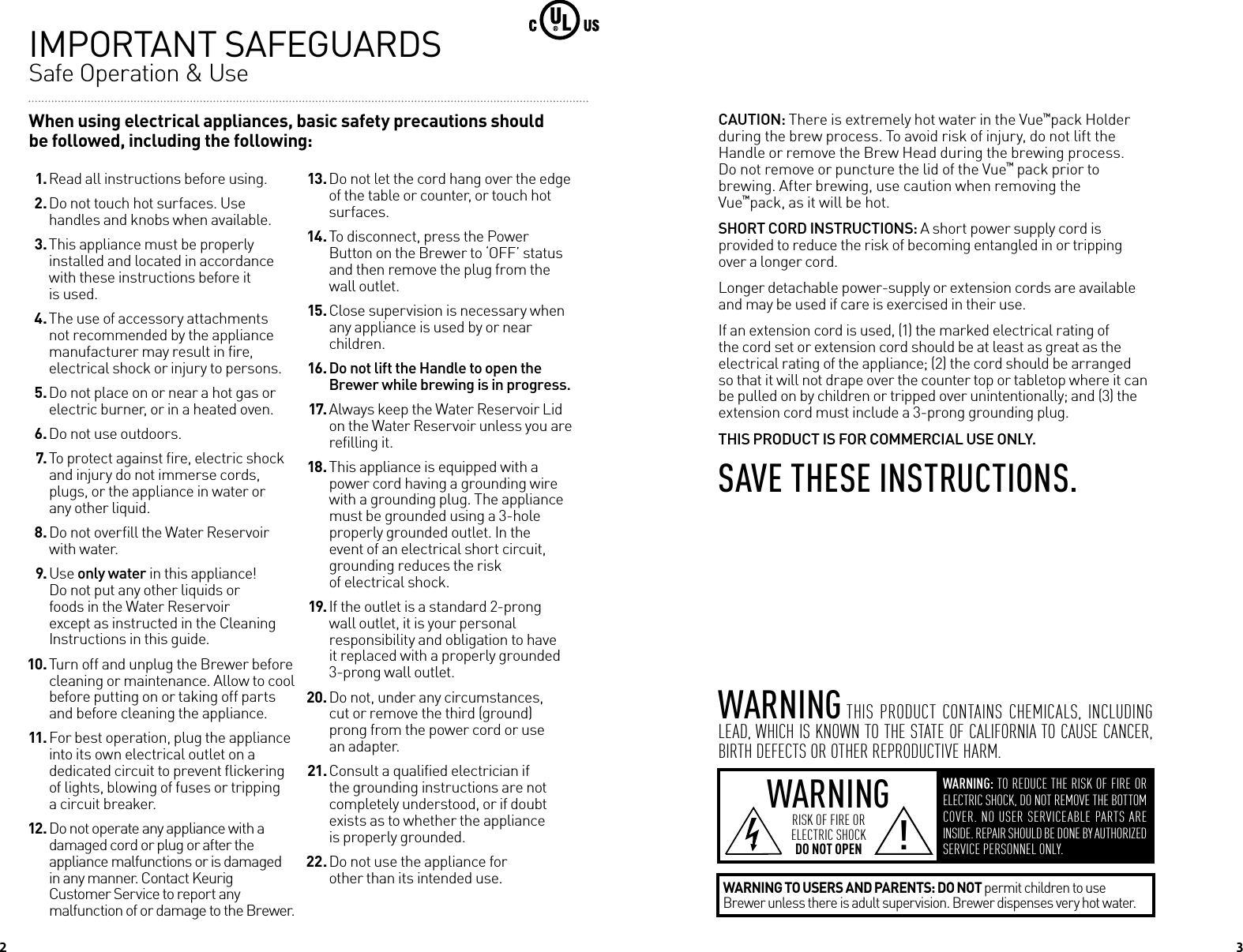2When using electrical appliances, basic safety precautions should be followed, including the following:IMPORTANT SAFEGUARDS  Safe Operation &amp; Use 1. Read all instructions before using. 2. Do not touch hot surfaces. Use handles and knobs when available. 3. This appliance must be properly installed and located in accordance with these instructions before it  is used. 4. The use of accessory attachments not recommended by the appliance manufacturer may result in fire,  electrical shock or injury to persons. 5. Do not place on or near a hot gas or electric burner, or in a heated oven. 6. Do not use outdoors. 7. To protect against fire, electric shock and injury do not immerse cords, plugs, or the appliance in water or  any other liquid. 8. Do not overfill the Water Reservoir with water. 9. Use only water in this appliance! Do not put any other liquids or  foods in the Water Reservoir  except as instructed in the Cleaning  Instructions in this guide. 10. Turn off and unplug the Brewer before cleaning or maintenance. Allow to cool before putting on or taking off parts and before cleaning the appliance. 11. For best operation, plug the appliance into its own electrical outlet on a dedicated circuit to prevent flickering of lights, blowing of fuses or tripping  a circuit breaker. 12. Do not operate any appliance with a damaged cord or plug or after the  appliance malfunctions or is damaged in any manner. Contact Keurig  Customer Service to report any malfunction of or damage to the Brewer. 13. Do not let the cord hang over the edge of the table or counter, or touch hot surfaces. 14. To disconnect, press the Power Button on the Brewer to &lsquo;OFF&rsquo; status and then remove the plug from the wall outlet. 15. Close supervision is necessary when any appliance is used by or near children. 16. Do not lift the Handle to open the Brewer while brewing is in progress. 17. Always keep the Water Reservoir Lid on the Water Reservoir unless you are refilling it. 18. This appliance is equipped with a power cord having a grounding wire with a grounding plug. The appliance must be grounded using a 3-hole properly grounded outlet. In the event of an electrical short circuit, grounding reduces the risk  of electrical shock. 19. If the outlet is a standard 2-prong wall outlet, it is your personal responsibility and obligation to have it replaced with a properly grounded 3-prong wall outlet. 20. Do not, under any circumstances, cut or remove the third (ground)  prong from the power cord or use  an adapter. 21. Consult a qualified electrician if the grounding instructions are not completely understood, or if doubt exists as to whether the appliance  is properly grounded. 22. Do not use the appliance for other than its intended use.WARNING WARNING: TO REDUCE THE RISK OF FIRE OR ELECTRIC SHOCK, DO NOT REMOVE THE BOTTOM COVER. NO USER SERVICEABLE PARTS ARE INSIDE. REPAIR SHOULD BE DONE BY AUTHORIZED SERVICE PERSONNEL ONLY.RISK OF FIRE OR  ELECTRIC SHOCK  DO NOT OPEN !WARNING TO USERS AND PARENTS: DO NOT permit children to use Brewer unless there is adult supervision. Brewer dispenses very hot water.WARNING THIS  PRODUCT  CONTAINS  CHEMICALS,  INCLUDING LEAD, WHICH IS KNOWN TO THE STATE OF CALIFORNIA TO CAUSE CANCER, BIRTH DEFECTS OR OTHER REPRODUCTIVE HARM.CAUTION: There is extremely hot water in the Vue&trade;pack Holder during the brew process. To avoid risk of injury, do not lift the Handle or remove the Brew Head during the brewing process. Do not remove or puncture the lid of the Vue&trade; pack prior to brewing. After brewing, use caution when removing the  Vue&trade;pack, as it will be hot.SHORT CORD INSTRUCTIONS: A short power supply cord is provided to reduce the risk of becoming entangled in or tripping over a longer cord.Longer detachable power-supply or extension cords are available and may be used if care is exercised in their use. If an extension cord is used, (1) the marked electrical rating of the cord set or extension cord should be at least as great as the electrical rating of the appliance; (2) the cord should be arranged so that it will not drape over the counter top or tabletop where it can be pulled on by children or tripped over unintentionally; and (3) the extension cord must include a 3-prong grounding plug.THIS PRODUCT IS FOR COMMERCIAL USE ONLY.SAve TheSe INSTRucTIoNS.    3 