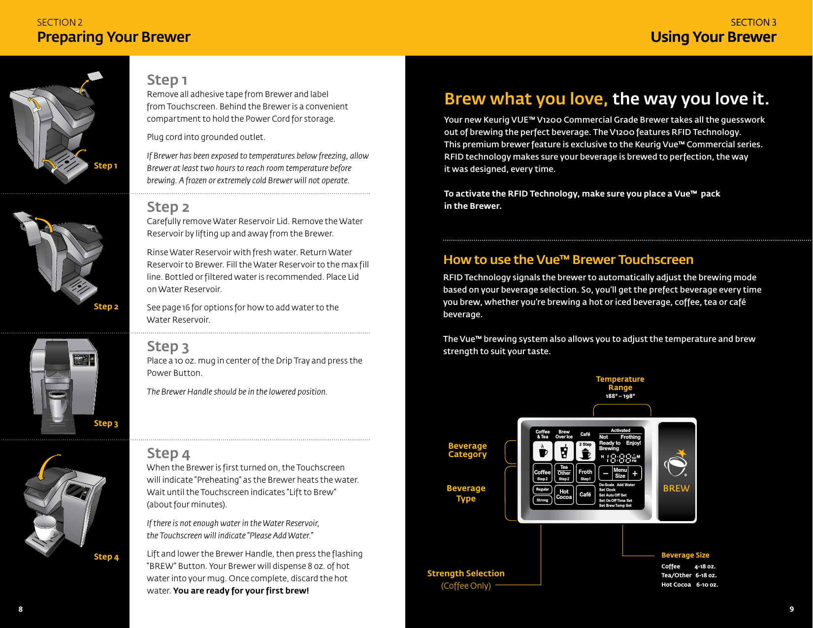 Brew what you love, the way you love it.Your new Keurig VUE&trade; V1200 Commercial Grade Brewer takes all the guesswork out of brewing the perfect beverage. The V1200 features RFID Technology.  This premium brewer feature is exclusive to the Keurig Vue&trade; Commercial series.  RFID technology makes sure your beverage is brewed to perfection, the way it was designed, every time. To activate the RFID Technology, make sure you place a Vue&trade;  pack  in the Brewer. How to use the Vue&trade; Brewer TouchscreenRFID Technology signals the brewer to automatically adjust the brewing mode based on your beverage selection. So, you&rsquo;ll get the prefect beverage every time you brew, whether you&rsquo;re brewing a hot or iced beverage, coffee, tea or caf&eacute; beverage.The Vue&trade; brewing system also allows you to adjust the temperature and brew strength to suit your taste.Strength Selection (Coffee Only)Beverage  Type  Beverage SizeCoffee           4-18 oz.Tea/Other   6-18 oz.Hot Cocoa    6-10 oz.Temperature  Range188&deg; &ndash; 198&deg;Beverage   CategoryStep 1Remove all adhesive tape from Brewer and label from Touchscreen. Behind the Brewer is a convenient compartment to hold the Power Cord for storage.Plug cord into grounded outlet.If Brewer has been exposed to temperatures below freezing, allow Brewer at least two hours to reach room temperature before brewing. A frozen or extremely cold Brewer will not operate. Step 2 Carefully remove Water Reservoir Lid. Remove the Water Reservoir by lifting up and away from the Brewer.Rinse Water Reservoir with fresh water. Return Water Reservoir to Brewer. Fill the Water Reservoir to the max fill line. Bottled or filtered water is recommended. Place Lid on Water Reservoir.See page 16 for options for how to add water to the  Water Reservoir.   Step 3 Place a 10 oz. mug in center of the Drip Tray and press the Power Button. The Brewer Handle should be in the lowered position.     Step 4 When the Brewer is first turned on, the Touchscreen  will indicate &ldquo;Preheating&rdquo; as the Brewer heats the water. Wait until the Touchscreen indicates &ldquo;Lift to Brew&rdquo;  (about four minutes). If there is not enough water in the Water Reservoir,  the Touchscreen will indicate &ldquo;Please Add Water.&rdquo;Lift and lower the Brewer Handle, then press the flashing &ldquo;BREW&rdquo; Button. Your Brewer will dispense 8 oz. of hot water into your mug. Once complete, discard the hot water. You are ready for your first brew!SECTION 3 Using Your BrewerSECTION 2 Preparing Your BrewerSECTION 3 Using Your BrewerCoffeeStep2 Step2RegularCaf&eacute;StrongHotCocoaTeaOtherFrothStep1Ready toNot BrewingPMOZMHSizeFrothingEnjoy!De-ScaleSet ClockSet Auto Off SetSet OnOff Time SetSet Brew Temp SetMenuAdd WaterCoffee&amp; TeaBrewOver Ice Caf&eacute;2 StepStep 1Step 2Step 3Step 4CoffeeStep2 Step2RegularCaf&eacute;StrongHotCocoaTeaOtherFrothStep1Ready toNot BrewingPMOZMHSizeFrothingEnjoy!De-ScaleSet ClockSet Auto Off SetSet OnOff Time SetSet Brew Temp SetMenuAdd WaterCoffee&amp; TeaBrewOver Ice Caf&eacute;2 StepActivated8   9 