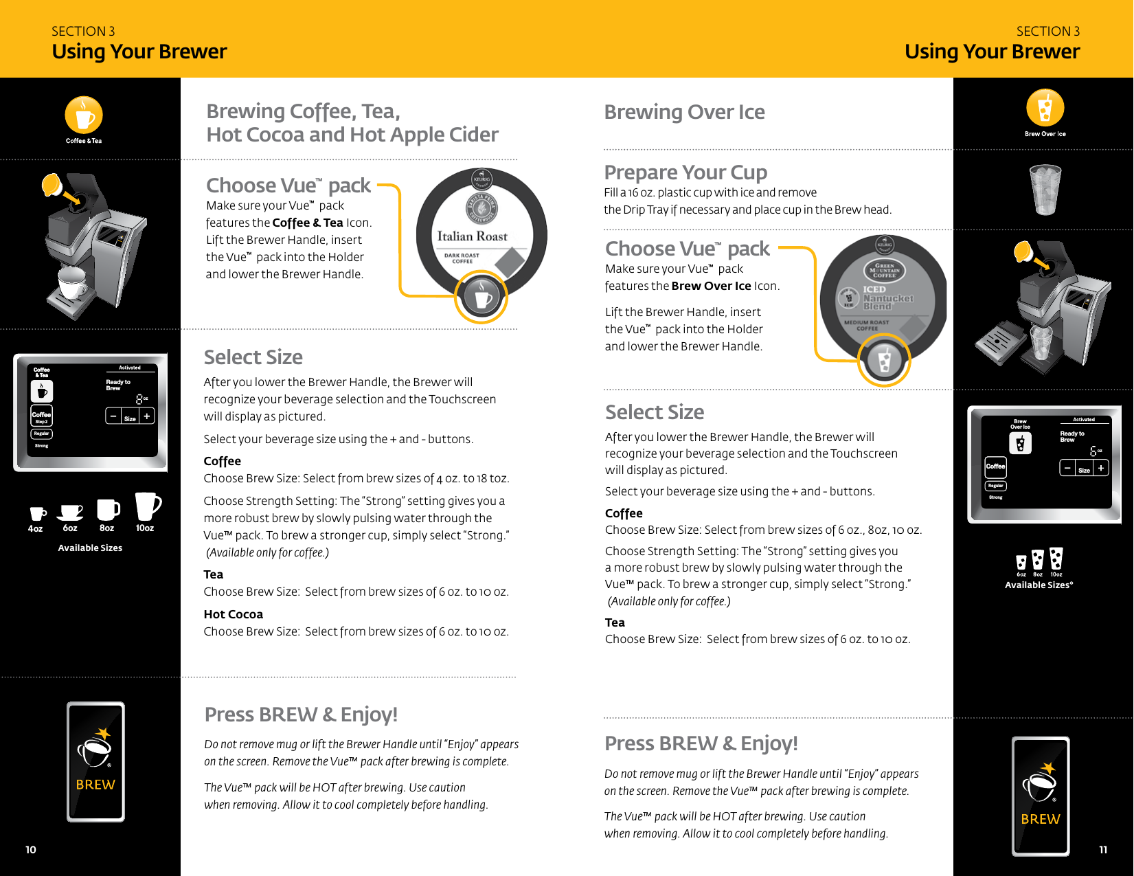 Choose Vue&trade;  pack  Make sure your Vue&trade;  pack features the Brew Over Ice Icon. Lift the Brewer Handle, insert  the Vue&trade;  pack into the Holder and lower the Brewer Handle.Select SizeAfter you lower the Brewer Handle, the Brewer will  recognize your beverage selection and the Touchscreen  will display as pictured. Select your beverage size using the + and - buttons.   Coffee  Choose Brew Size: Select from brew sizes of 4 oz. to 18 toz.Choose Strength Setting: The &ldquo;Strong&rdquo; setting gives you a more robust brew by slowly pulsing water through the  Vue&trade; pack. To brew a stronger cup, simply select &ldquo;Strong.&rdquo;  (Available only for coffee.) Tea  Choose Brew Size:  Select from brew sizes of 6 oz. to 10 oz.Hot Cocoa  Choose Brew Size:  Select from brew sizes of 6 oz. to 10 oz. CoffeeHotCocoaTeaOtherReady toNot BrewCoffee&amp; TeaCoffeeStep2 Step2RegularCaf&eacute;StrongHotCocoaTeaOther FrothStep1PMOZ MHSizeFrothingEnjoy!MenuCoffee&amp; TeaBrewOver Ice Caf&eacute;2 StepCoffeeHotCocoaTeaOtherReady toNot BrewCoffee&amp; TeaCoffeeStep2 Step2RegularCaf&eacute;StrongHotCocoaTeaOther FrothStep1PMOZ MHSizeFrothingEnjoy!MenuCoffee&amp; TeaBrewOver Ice Caf&eacute;2 Step8oz6oz 10oz 12oz 6oz4oz12oz14oz14oz16oz16oz18oz18oz8oz6oz 10oz12oz 8oz4ozoz14ozoz16ozoz18ozoz8oz6ozAvailable SizesPress BREW &amp; Enjoy!Do not remove mug or lift the Brewer Handle until &ldquo;Enjoy&rdquo; appears  on the screen. Remove the Vue&trade; pack after brewing is complete. The Vue&trade; pack will be HOT after brewing. Use caution  when removing. Allow it to cool completely before handling. Press BREW &amp; Enjoy!Do not remove mug or lift the Brewer Handle until &ldquo;Enjoy&rdquo; appears  on the screen. Remove the Vue&trade; pack after brewing is complete. The Vue&trade; pack will be HOT after brewing. Use caution  when removing. Allow it to cool completely before handling. Brewing Coffee, Tea,  Hot Cocoa and Hot Apple CiderSECTION 3 Using Your BrewerSECTION 3 Using Your BrewerChoose Vue&trade;  pack Make sure your Vue&trade;  pack features the Coffee &amp; Tea Icon. Lift the Brewer Handle, insert  the Vue&trade;  pack into the Holder and lower the Brewer Handle.Brewing Over IcePrepare Your CupFill a 16 oz. plastic cup with ice and remove  the Drip Tray if necessary and place cup in the Brew head.Select SizeAfter you lower the Brewer Handle, the Brewer will recognize your beverage selection and the Touchscreen  will display as pictured. Select your beverage size using the + and - buttons. Coffee  Choose Brew Size: Select from brew sizes of 6 oz., 8oz, 10 oz.Choose Strength Setting: The &ldquo;Strong&rdquo; setting gives you a more robust brew by slowly pulsing water through the Vue&trade; pack. To brew a stronger cup, simply select &ldquo;Strong.&rdquo;  (Available only for coffee.) Tea  Choose Brew Size:  Select from brew sizes of 6 oz. to 10 oz.Available Sizes*10   11 