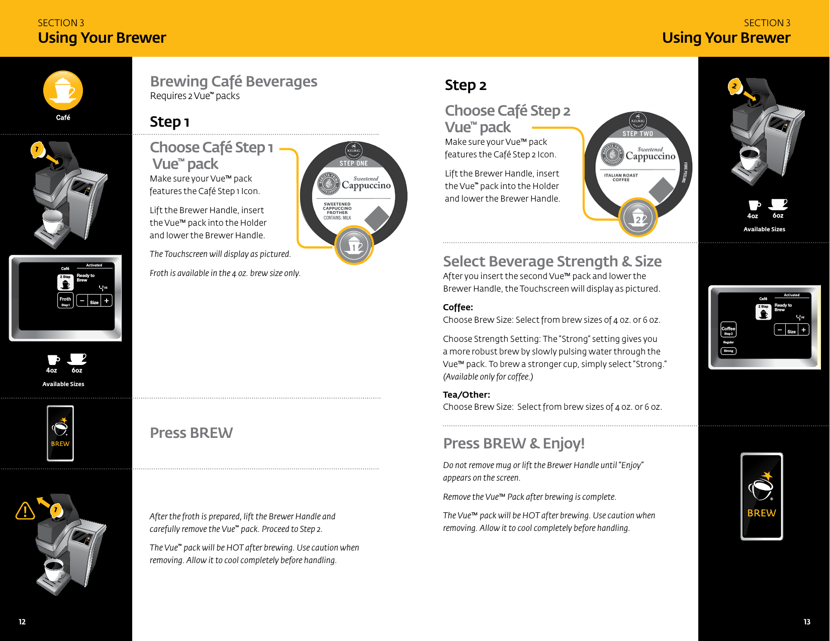 SECTION 3 Using Your BrewerSECTION 3 Using Your BrewerChoose Caf&eacute; Step 1  Vue&trade; packMake sure your Vue&trade; pack  features the Caf&eacute; Step 1 Icon. Lift the Brewer Handle, insert  the Vue&trade; pack into the Holder  and lower the Brewer Handle. The Touchscreen will display as pictured. Froth is available in the 4 oz. brew size only.Step 1Brewing Caf&eacute; Beverages Requires 2 Vue&trade; packsAfter the froth is prepared, lift the Brewer Handle and  carefully remove the Vue&trade; pack. Proceed to Step 2. The Vue&trade; pack will be HOT after brewing. Use caution when removing. Allow it to cool completely before handling. Press BREW Choose Caf&eacute; Step 2 Vue&trade; packMake sure your Vue&trade; pack  features the Caf&eacute; Step 2 Icon.Lift the Brewer Handle, insert  the Vue&trade; pack into the Holder and lower the Brewer Handle.Step 2 Select Beverage Strength &amp; SizeAfter you insert the second Vue&trade; pack and lower the Brewer Handle, the Touchscreen will display as pictured.  Coffee: Choose Brew Size: Select from brew sizes of 4 oz. or 6 oz.Choose Strength Setting: The &ldquo;Strong&rdquo; setting gives you a more robust brew by slowly pulsing water through the Vue&trade; pack. To brew a stronger cup, simply select &ldquo;Strong.&rdquo;  (Available only for coffee.) Tea/Other:   Choose Brew Size:  Select from brew sizes of 4 oz. or 6 oz.8oz6oz 10oz 12oz 6oz4oz12oz14oz14oz16oz16oz18oz18oz8oz6oz10oz 12oz 8oz4ozoz14ozoz16ozoz18ozoz8oz6ozAvailable Sizes8oz6oz 10oz 12oz 6oz4oz12oz14oz14oz16oz16oz18oz18oz8oz6oz10oz 12oz 8oz4ozoz14ozoz16ozoz18ozoz8oz6ozAvailable SizesPress BREW &amp; Enjoy!Do not remove mug or lift the Brewer Handle until &ldquo;Enjoy&rdquo; appears on the screen.Remove the Vue&trade; Pack after brewing is complete. The Vue&trade; pack will be HOT after brewing. Use caution when removing. Allow it to cool completely before handling.121CoffeeHotCocoaTeaOtherReady toNot BrewCoffee&amp; TeaCoffeeStep2 Step2RegularCaf&eacute;StrongHotCocoaTeaOther FrothStep1PMOZ MHSizeFrothingEnjoy!MenuCoffee&amp; TeaBrewOver Ice Caf&eacute;2 StepCoffeeStep2 Step2RegularCaf&eacute;StrongHotCocoaTeaOtherFrothStep1Ready toNot BrewingPMOZ MHSizeFrothingEnjoy!De-ScaleSet ClockSet Auto Off SetSet OnOff Time SetSet Brew Temp SetMenuAdd WaterCoffee&amp; TeaBrewOver Ice Caf&eacute;2 StepActivatedNot Add WaterCoffeeStep2RegularStrongReady toBrewOZSizeCaf&eacute;2 Step12   13 