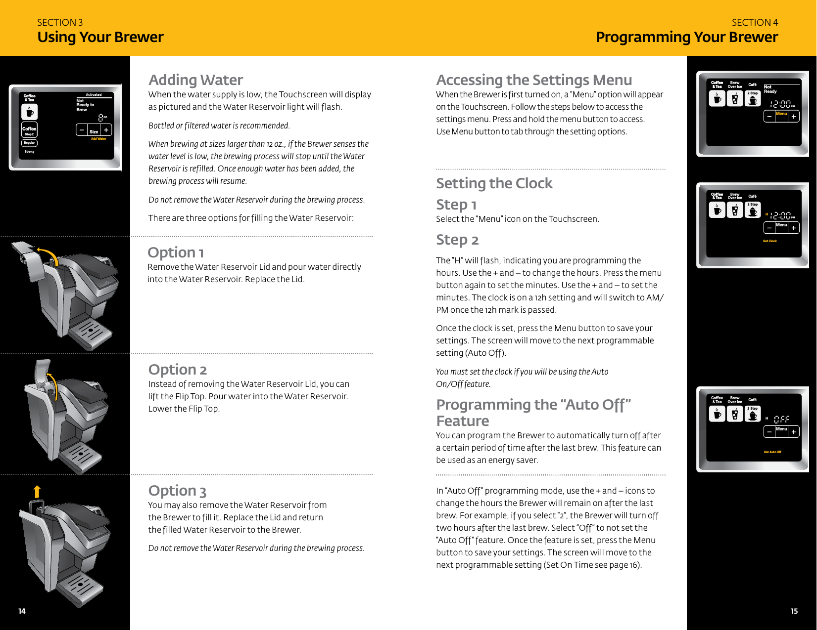SECTION 3 Using Your BrewerSECTION 4Programming Your BrewerAdding WaterWhen the water supply is low, the Touchscreen will display as pictured and the Water Reservoir light will flash. Bottled or filtered water is recommended.When brewing at sizes larger than 12 oz., if the Brewer senses the water level is low, the brewing process will stop until the Water Reservoir is refilled. Once enough water has been added, the brewing process will resume.Do not remove the Water Reservoir during the brewing process.There are three options for filling the Water Reservoir:Option 3 You may also remove the Water Reservoir from  the Brewer to fill it. Replace the Lid and return  the filled Water Reservoir to the Brewer.Do not remove the Water Reservoir during the brewing process. Accessing the Settings Menu When the Brewer is first turned on, a &ldquo;Menu&rdquo; option will appear on the Touchscreen. Follow the steps below to access the settings menu. Press and hold the menu button to access.  Use Menu button to tab through the setting options.Setting the Clock  Step 1 Select the &ldquo;Menu&rdquo; icon on the Touchscreen. Step 2 The &ldquo;H&rdquo; will flash, indicating you are programming the hours. Use the + and &ndash; to change the hours. Press the menu button again to set the minutes. Use the + and &ndash; to set the minutes. The clock is on a 12h setting and will switch to AM/PM once the 12h mark is passed.Once the clock is set, press the Menu button to save your settings. The screen will move to the next programmable setting (Auto Off). You must set the clock if you will be using the Auto  On/Off feature.Programming the &ldquo;Auto Off&rdquo;  FeatureYou can program the Brewer to automatically turn off after a certain period of time after the last brew. This feature can be used as an energy saver. In &ldquo;Auto Off&rdquo; programming mode, use the + and &ndash; icons to change the hours the Brewer will remain on after the last brew. For example, if you select &ldquo;2&rdquo;, the Brewer will turn off two hours after the last brew. Select &ldquo;Off&rdquo; to not set the &ldquo;Auto Off&rdquo; feature. Once the feature is set, press the Menu button to save your settings. The screen will move to the next programmable setting (Set On Time see page 16).Option 1 Remove the Water Reservoir Lid and pour water directly into the Water Reservoir. Replace the Lid.Option 2 Instead of removing the Water Reservoir Lid, you can  lift the Flip Top. Pour water into the Water Reservoir. Lower the Flip Top.CoffeeHotCocoaTeaOtherBrewCoffee&amp; TeaCoffeeStep2 Step2RegularCaf&eacute;HotCocoaTeaOther FrothStep1PMOZ MHSizeFrothingEnjoy!MenuCoffee&amp; TeaBrewOver Ice Caf&eacute;2 StepSet ClockHSet Auto OffMenuCoffee&amp; TeaBrewOver Ice Caf&eacute;2 StepCoffeeHotCocoaTeaOtherReady toNot BrewCoffee&amp; TeaCoffeeStep2 Step2RegularCaf&eacute;HotCocoaTeaOther FrothStep1Not PMOZ MHSizeFrothingEnjoy!MenuCoffee&amp; TeaBrewOver Ice Caf&eacute;2 StepCoffeeHotCocoaTeaOtherReady toNot BrewCoffee&amp; TeaCoffeeStep2 Step2RegularCaf&eacute;StrongHotCocoaTeaOther FrothStep1PMOZ MHSizeFrothingEnjoy!MenuCoffee&amp; TeaBrewOver Ice Caf&eacute;2 StepNot Add Water14   15 