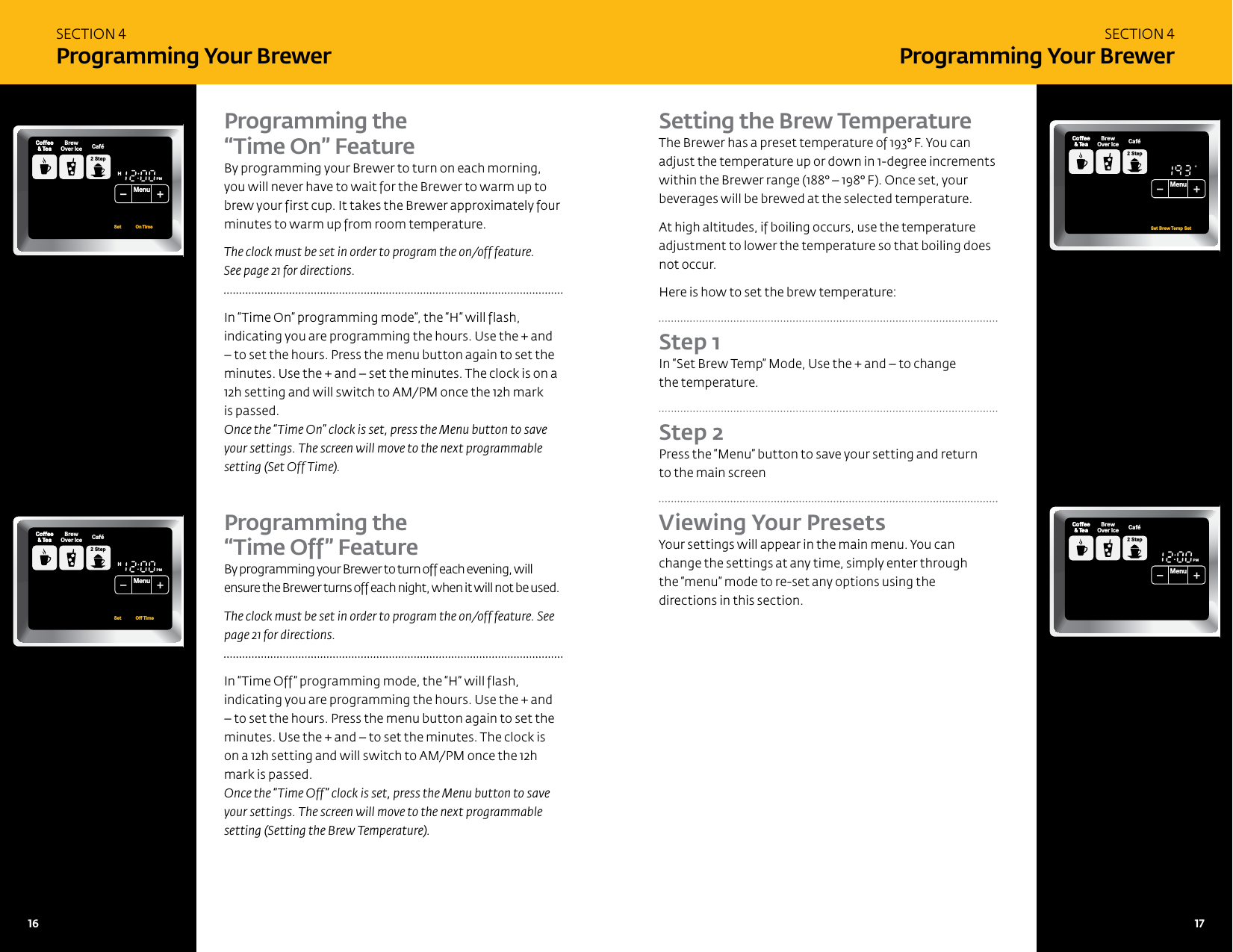 SECTION 4Programming Your BrewerSECTION 4Programming Your BrewerProgramming the  &ldquo;Time On&rdquo; Feature By programming your Brewer to turn on each morning, you will never have to wait for the Brewer to warm up to brew your first cup. It takes the Brewer approximately four minutes to warm up from room temperature. The clock must be set in order to program the on/off feature.  See page 21 for directions. In &ldquo;Time On&rdquo; programming mode&rdquo;, the &ldquo;H&rdquo; will flash, indicating you are programming the hours. Use the + and &ndash; to set the hours. Press the menu button again to set the minutes. Use the + and &ndash; set the minutes. The clock is on a 12h setting and will switch to AM/PM once the 12h mark  is passed.Once the &ldquo;Time On&rdquo; clock is set, press the Menu button to save your settings. The screen will move to the next programmable setting (Set Off Time). Programming the  &ldquo;Time Off&rdquo; Feature By programming your Brewer to turn off each evening, will ensure the Brewer turns off each night, when it will not be used. The clock must be set in order to program the on/off feature. See page 21 for directions.In &ldquo;Time Off&rdquo; programming mode, the &ldquo;H&rdquo; will flash, indicating you are programming the hours. Use the + and &ndash; to set the hours. Press the menu button again to set the minutes. Use the + and &ndash; to set the minutes. The clock is on a 12h setting and will switch to AM/PM once the 12h mark is passed.Once the &ldquo;Time Off&rdquo; clock is set, press the Menu button to save your settings. The screen will move to the next programmable setting (Setting the Brew Temperature).Setting the Brew TemperatureThe Brewer has a preset temperature of 193&deg; F. You can adjust the temperature up or down in 1-degree increments within the Brewer range (188&deg; &ndash; 198&deg; F). Once set, your beverages will be brewed at the selected temperature. At high altitudes, if boiling occurs, use the temperature adjustment to lower the temperature so that boiling does not occur. Here is how to set the brew temperature: Step 1 In &ldquo;Set Brew Temp&rdquo; Mode, Use the + and &ndash; to change  the temperature.Step 2 Press the &ldquo;Menu&rdquo; button to save your setting and return  to the main screen Viewing Your Presets Your settings will appear in the main menu. You can change the settings at any time, simply enter through  the &ldquo;menu&rdquo; mode to re-set any options using the  directions in this section. FPOCoffeeHotCocoaTeaOtherBrewCoffee&amp; TeaCoffeeStep2 Step2RegularCaf&eacute;HotCocoaTeaOther FrothStep1PMOZ MHSizeFrothingEnjoy!MenuCoffee&amp; TeaBrewOver Ice Caf&eacute;2 StepSet           OnTime CoffeeHotCocoaTeaOtherBrewCoffee&amp; TeaCoffeeStep2 Step2RegularCaf&eacute;HotCocoaTeaOther FrothStep1PMOZ MHSizeFrothingEnjoy!MenuCoffee&amp; TeaBrewOver Ice Caf&eacute;2 StepSet           Off Time CoffeeHotCocoaTeaOtherBrewCoffee&amp; TeaCoffeeStep2 Step2RegularCaf&eacute;HotCocoaTeaOther FrothStep1OZ MHSizeFrothingEnjoy!MenuCoffee&amp; TeaBrewOver Ice Caf&eacute;2 StepSet Brew Temp SetCoffeeHotCocoaTeaOtherBrewCoffee&amp; TeaCoffeeStep2 Step2RegularCaf&eacute;HotCocoaTeaOther FrothStep1PMOZ MHSizeFrothingEnjoy!MenuCoffee&amp; TeaBrewOver Ice Caf&eacute;2 Step16   17 