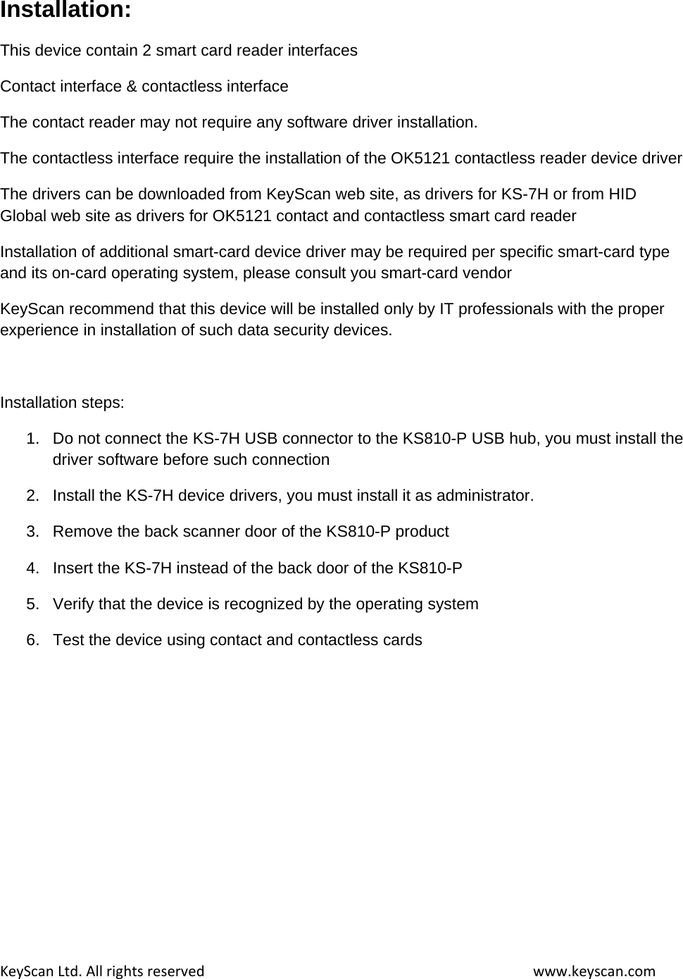 KeyScanLtd.Allrightsreservedwww.keyscan.comInstallation: This device contain 2 smart card reader interfaces Contact interface &amp; contactless interface The contact reader may not require any software driver installation. The contactless interface require the installation of the OK5121 contactless reader device driver The drivers can be downloaded from KeyScan web site, as drivers for KS-7H or from HID Global web site as drivers for OK5121 contact and contactless smart card reader Installation of additional smart-card device driver may be required per specific smart-card type and its on-card operating system, please consult you smart-card vendor KeyScan recommend that this device will be installed only by IT professionals with the proper experience in installation of such data security devices.  Installation steps: 1.  Do not connect the KS-7H USB connector to the KS810-P USB hub, you must install the driver software before such connection 2.  Install the KS-7H device drivers, you must install it as administrator. 3.  Remove the back scanner door of the KS810-P product 4.  Insert the KS-7H instead of the back door of the KS810-P 5.  Verify that the device is recognized by the operating system 6.  Test the device using contact and contactless cards  