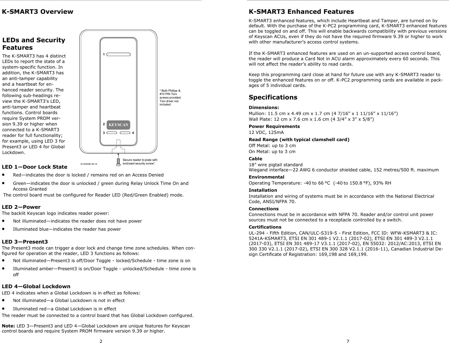 2 K-SMART3 Overview LEDs and Security Features The K-SMART3 has 4 distinct LEDs to report the state of a system-specific function. In addition, the K-SMART3 has an anti-tamper capability and a heartbeat for en-hanced reader security. The following sub-headings re-view the K-SMART3’s LED, anti-tamper and heartbeat functions. Control boards require System PROM ver-sion 9.39 or higher when connected to a K-SMART3 reader for full functionality; for example, using LED 3 for Present3 or LED 4 for Global Lockdown. KEYSCANKI-00556E-06 -16Secure reader to plate with enclosed security screw*.1  234* Both Phillips &amp; #10 PIN Torx screws provided. Torx driver not included.LED 1—Door Lock State •  Red—indicates the door is locked / remains red on an Access Denied •  Green—indicates the door is unlocked / green during Relay Unlock Time On and Access Granted  The control board must be configured for Reader LED (Red/Green Enabled) mode.  LED 2—Power The backlit Keyscan logo indicates reader power: •  Not illuminated—indicates the reader does not have power •  Illuminated blue—indicates the reader has power LED 3—Present3 The Present3 mode can trigger a door lock and change time zone schedules. When con-figured for operation at the reader, LED 3 functions as follows: •  Not illuminated—Present3 is off/Door Toggle - locked/Schedule - time zone is on •  Illuminated amber—Present3 is on/Door Toggle - unlocked/Schedule - time zone is off LED 4—Global Lockdown LED 4 indicates when a Global Lockdown is in effect as follows: •  Not illuminated—a Global Lockdown is not in effect •  Illuminated red—a Global Lockdown is in effect The reader must be connected to a control board that has Global Lockdown configured.  Note: LED 3—Present3 and LED 4—Global Lockdown are unique features for Keyscan control boards and require System PROM firmware version 9.39 or higher.   7 K-SMART3 Enhanced Features K-SMART3 enhanced features, which include Heartbeat and Tamper, are turned on by default. With the purchase of the K-PC2 programming card, K-SMART3 enhanced features can be toggled on and off. This will enable backwards compatibility with previous versions of Keyscan ACUs, even if they do not have the required firmware 9.39 or higher to work with other manufacturer’s access control systems. If the K-SMART3 enhanced features are used on an un-supported access control board, the reader will produce a Card Not in ACU alarm approximately every 60 seconds. This will not affect the reader’s ability to read cards.  Keep this programming card close at hand for future use with any K-SMART3 reader to toggle the enhanced features on or off. K-PC2 programming cards are available in pack-ages of 5 individual cards. Specifications Dimensions:  Mullion: 11.5 cm x 4.49 cm x 1.7 cm (4 7/16” x 1 11/16” x 11/16”) Wall Plate: 12 cm x 7.6 cm x 1.6 cm (4 3/4” x 3” x 5/8”)  Power Requirements 12 VDC, 125mA Read Range (with typical clamshell card) Off Metal: up to 3 cm   On Metal: up to 3 cm Cable 18” wire pigtail standard Wiegand interface—22 AWG 6 conductor shielded cable, 152 metres/500 ft. maximum Environmental Operating Temperature: -40 to 66 °C  (-40 to 150.8 °F), 93% RH Installation  Installation and wiring of systems must be in accordance with the National Electrical Code, ANSI/NFPA 70.  Connections Connections must be in accordance with NFPA 70. Reader and/or control unit power sources must not be connected to a receptacle controlled by a switch.  Certifications UL-294 - Fifth Edition, CAN/ULC-S319-5 - First Edition, FCC ID: WFW-KSMART3 &amp; IC: 5241A-KSMART3, ETSI EN 301 489-1 V2.1.1 (2017-02), ETSI EN 301 489-3 V2.1.1 (2017-03), ETSI EN 301 489-17 V3.1.1 (2017-02), EN 55032: 2012/AC:2013, ETSI EN 300 330 V2.1.1 (2017-02), ETSI EN 300 328 V2.1.1 (2016-11), Canadian Industrial De-sign Certificate of Registration: 169,198 and 169,199. 