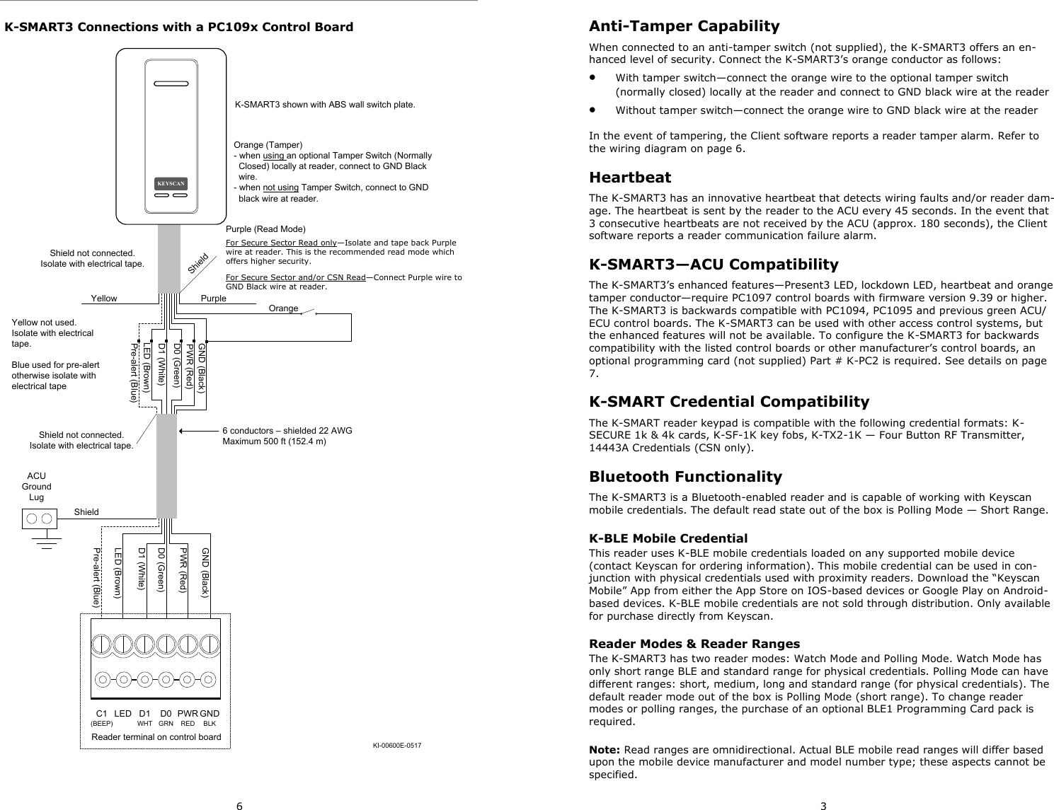 6 K-SMART3 Connections with a PC109x Control Board K-SMART3 shown with ABS wall switch plate.KI-00600E-0517LED (Brown)D1 (White)D0 (Green)PWR (Red)GND (Black)Shield not connected.Isolate with electrical tape.ShieldACU Ground LugD1 (White)D0 (Green)PWR (Red)GND (Black)LED (Brown)Yellow not used. Isolate with electrical tape.PurplePre-alert (Blue)OrangeShield not connected.Isolate with electrical tape.Pre-alert (Blue)6 conductors – shielded 22 AWG Maximum 500 ft (152.4 m)Blue used for pre-alert otherwise isolate with electrical tapeYellowReader terminal on control boardLED D1WHTD0GRNPWRREDGNDBLKC1(BEEP)KEYSCANShieldPurple (Read Mode)For Secure Sector Read only—Isolate and tape back Purple wire at reader. This is the recommended read mode which offers higher security. For Secure Sector and/or CSN Read—Connect Purple wire to GND Black wire at reader.Orange (Tamper)- when using an optional Tamper Switch (Normally   Closed) locally at reader, connect to GND Black   wire.- when not using Tamper Switch, connect to GND   black wire at reader.3 Anti-Tamper Capability When connected to an anti-tamper switch (not supplied), the K-SMART3 offers an en-hanced level of security. Connect the K-SMART3’s orange conductor as follows: •  With tamper switch—connect the orange wire to the optional tamper switch (normally closed) locally at the reader and connect to GND black wire at the reader •  Without tamper switch—connect the orange wire to GND black wire at the reader  In the event of tampering, the Client software reports a reader tamper alarm. Refer to the wiring diagram on page 6. Heartbeat The K-SMART3 has an innovative heartbeat that detects wiring faults and/or reader dam-age. The heartbeat is sent by the reader to the ACU every 45 seconds. In the event that 3 consecutive heartbeats are not received by the ACU (approx. 180 seconds), the Client software reports a reader communication failure alarm. K-SMART3—ACU Compatibility The K-SMART3’s enhanced features—Present3 LED, lockdown LED, heartbeat and orange tamper conductor—require PC1097 control boards with firmware version 9.39 or higher. The K-SMART3 is backwards compatible with PC1094, PC1095 and previous green ACU/ECU control boards. The K-SMART3 can be used with other access control systems, but the enhanced features will not be available. To configure the K-SMART3 for backwards compatibility with the listed control boards or other manufacturer’s control boards, an optional programming card (not supplied) Part # K-PC2 is required. See details on page 7. K-SMART Credential Compatibility The K-SMART reader keypad is compatible with the following credential formats: K-SECURE 1k &amp; 4k cards, K-SF-1K key fobs, K-TX2-1K — Four Button RF Transmitter, 14443A Credentials (CSN only). Bluetooth Functionality The K-SMART3 is a Bluetooth-enabled reader and is capable of working with Keyscan mobile credentials. The default read state out of the box is Polling Mode — Short Range. K-BLE Mobile Credential This reader uses K-BLE mobile credentials loaded on any supported mobile device (contact Keyscan for ordering information). This mobile credential can be used in con-junction with physical credentials used with proximity readers. Download the “Keyscan Mobile” App from either the App Store on IOS-based devices or Google Play on Android-based devices. K-BLE mobile credentials are not sold through distribution. Only available for purchase directly from Keyscan. Reader Modes &amp; Reader Ranges The K-SMART3 has two reader modes: Watch Mode and Polling Mode. Watch Mode has only short range BLE and standard range for physical credentials. Polling Mode can have different ranges: short, medium, long and standard range (for physical credentials). The default reader mode out of the box is Polling Mode (short range). To change reader modes or polling ranges, the purchase of an optional BLE1 Programming Card pack is required.  Note: Read ranges are omnidirectional. Actual BLE mobile read ranges will differ based upon the mobile device manufacturer and model number type; these aspects cannot be specified. 