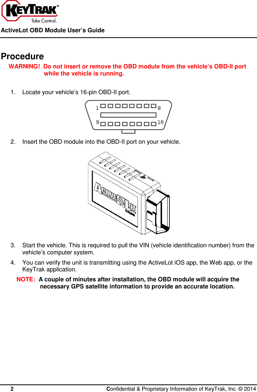  ActiveLot OBD Module User’s Guide    2  Confidential &amp; Proprietary Information of KeyTrak, Inc. © 2014   Procedure WARNING!  Do not insert or remove the OBD module from the vehicle’s OBD-II port while the vehicle is running.  1.  Locate your vehicle’s 16-pin OBD-II port.  2.  Insert the OBD module into the OBD-II port on your vehicle.  3.  Start the vehicle. This is required to pull the VIN (vehicle identification number) from the vehicle’s computer system. 4.  You can verify the unit is transmitting using the ActiveLot iOS app, the Web app, or the KeyTrak application. NOTE:  A couple of minutes after installation, the OBD module will acquire the necessary GPS satellite information to provide an accurate location.  