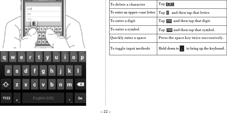 - 22 -To delete a characterTo enter an upper-case letterTo enter a digitTo enter a symbolQuickly enter a spaceTapTap       and then tap that letter.Tap         and then tap that digit.Tap         and then tap that symbol.Press the space key twice successively. To toggle input methods Hold down to        to bring up the keyboard.