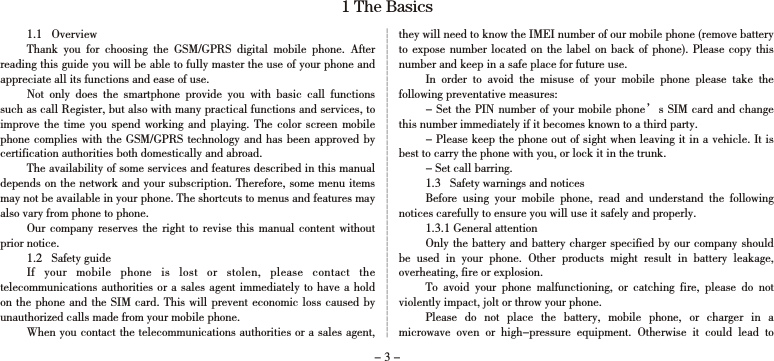 - 3 -1 The Basics1.1   OverviewThank  you  for  choosing  the  GSM/GPRS  digital  mobile  phone.  After reading this guide you will be able to fully master the use of your phone and appreciate all its functions and ease of use. Not  only  does  the  smartphone  provide  you  with  basic  call  functions such as call Register, but also with many practical functions and services, to improve the  time  you spend  working and  playing.  The  color  screen mobile phone complies with the GSM/GPRS technology and  has been approved by certification authorities both domestically and abroad. The availability of some services and features described in this manual depends on the network and your subscription. Therefore, some menu items may not be available in your phone. The shortcuts to menus and features may also vary from phone to phone. Our company  reserves  the right  to  revise this  manual content without prior notice. 1.2   Safety guideIf  your  mobile  phone  is  lost  or  stolen,  please  contact  the telecommunications authorities  or a sales agent immediately to have  a hold on the  phone and the SIM card. This will prevent economic loss caused by unauthorized calls made from your mobile phone. When you contact the telecommunications authorities or a sales agent, they will need to know the IMEI number of our mobile phone (remove battery to expose number located on  the  label on back of phone). Please  copy  this number and keep in a safe place for future use.  In  order  to  avoid  the  misuse  of  your  mobile  phone  please  take  the following preventative measures: - Set the PIN number of your mobile phone’s SIM card and change this number immediately if it becomes known to a third party. - Please keep the phone out of sight when leaving it in a vehicle. It is best to carry the phone with you, or lock it in the trunk. - Set call barring. 1.3   Safety warnings and noticesBefore  using  your  mobile  phone,  read  and  understand  the  following notices carefully to ensure you will use it safely and properly. 1.3.1 General attentionOnly the battery and battery charger specified by our company should be  used  in  your  phone.  Other  products  might  result  in  battery  leakage, overheating, fire or explosion. To  avoid  your  phone  malfunctioning,  or  catching  fire,  please  do  not violently impact, jolt or throw your phone. Please  do  not  place  the  battery,  mobile  phone,  or  charger  in  a microwave  oven  or  high-pressure  equipment.  Otherwise  it  could  lead  to 