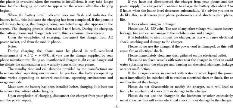the  phone  is  overused  when  the  current  is  insufficient,  it  may  take  longer time  for  the  charging  indicator  to  appear  on  the  screen  after  the  charging begins.When  the  battery  level  indicator  does  not  flash  and  indicates  the battery is full, this indicates the charging has been completed. If the phone is off during charging, the charging being completed image also appears on the screen. The charging process often takes 3 to 4 hours. During the charging, the battery, phone and charger gets warm, this is a normal phenomenon. Upon  the  completion  of  charging,  disconnect  the  charger  from  AC power socket, and from the mobile phone. Notes:During  charging,  the  phone  must  be  placed  in  well-ventilated environment of ＋5℃ ~ ＋40℃. Always use the charger supplied by your phone manufacturer. Using an unauthorized charger might cause danger and invalidate the authorization and warranty clauses for your phone. The standby time  and  call duration provided  by  the manufacturer are based  on  ideal  operating  environment.  In  practice,  the  battery&apos;s  operating time  varies  depending  on  network  conditions,  operating  environment  and usage methods.  Make sure the battery has been installed before charging. It is best not to remove the battery while charging. Upon completion of charging, disconnect the charger from your phone and the power supply. If  you  have  not  disconnected  the  charger  from  your  phone  and  the power supply, the charger will continue to charge the battery after about 5 to 8 hours when the batter level decreases substantially. We advise you not to do like  this,  as it  lowers  your phone  performance  and shortens  your  phone life. Notices when using your chargerPlease use AC 220 volts. The use of any other voltage will cause battery leakage, fire and cause damage to the mobile phone and charger. It is forbidden to short circuit the charger, as this will cause electrical shock, smoking and damage to the charger. Please do no use the charger if the power cord is damaged, as this will cause fire or electrical shock. Please immediately clean any dust gathered on the electrical outlet. Please do no place vessels with water near the charger in order to avoid water splashing onto the charger and causing an electrical shortage, leakage or other malfunction. If  the  charger  comes  in  contact  with  water  or  other  liquid  the  power must immediately be switched off to avoid an electrical short or shock, fire or malfunction of the charger. Please  do  not  disassemble  or  modify  the  charger,  as  it  will  lead  to bodily harm, electrical shock, fire or damage to the charger. Please  do  not  use  the  charger  in  the  bathroom  or  other  excessively moist areas, as this will cause electrical chock, fire or damage to the charger. - 6 -120