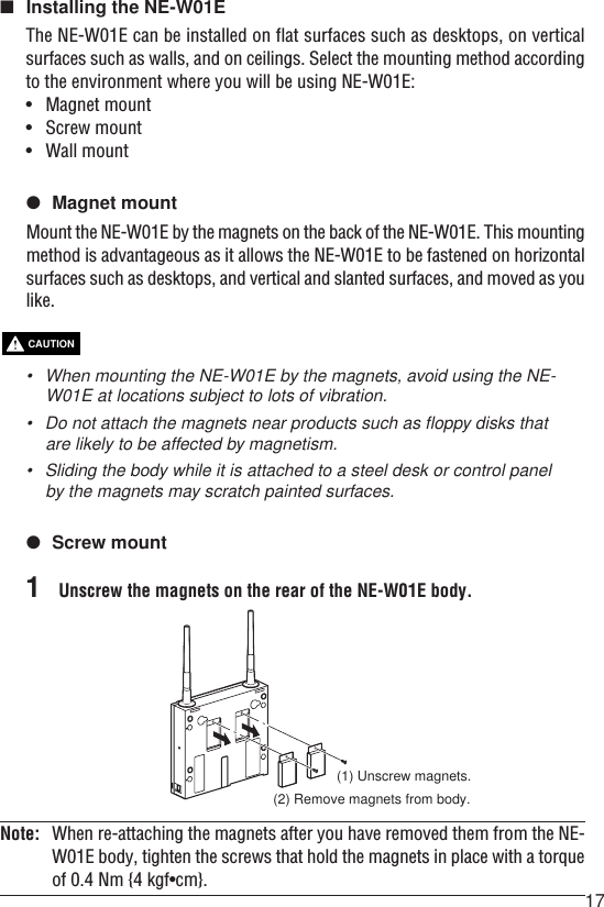 17■Installing the NE-W01EThe NE-W01E can be installed on flat surfaces such as desktops, on verticalsurfaces such as walls, and on ceilings. Select the mounting method accordingto the environment where you will be using NE-W01E:•Magnet mount•Screw mount•Wall mount●Magnet mountMount the NE-W01E by the magnets on the back of the NE-W01E. This mountingmethod is advantageous as it allows the NE-W01E to be fastened on horizontalsurfaces such as desktops, and vertical and slanted surfaces, and moved as youlike.•When mounting the NE-W01E by the magnets, avoid using the NE-W01E at locations subject to lots of vibration.•Do not attach the magnets near products such as floppy disks thatare likely to be affected by magnetism.• Sliding the body while it is attached to a steel desk or control panelby the magnets may scratch painted surfaces.●Screw mount1Unscrew the magnets on the rear of the NE-W01E body.CAUTIONNote: When re-attaching the magnets after you have removed them from the NE-W01E body, tighten the screws that hold the magnets in place with a torqueof 0.4 Nm {4 kgf•cm}.(1) Unscrew magnets.(2) Remove magnets from body.