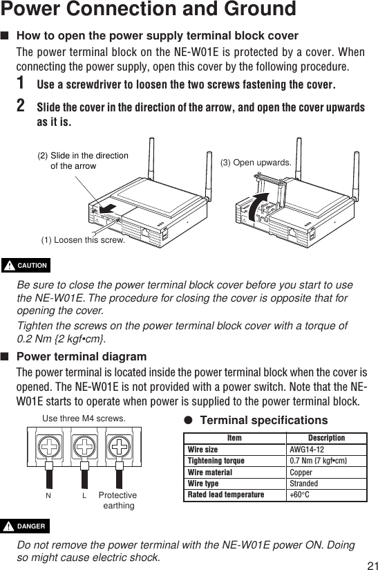 21Power Connection and Ground■How to open the power supply terminal block coverThe power terminal block on the NE-W01E is protected by a cover. Whenconnecting the power supply, open this cover by the following procedure.1Use a screwdriver to loosen the two screws fastening the cover.2Slide the cover in the direction of the arrow, and open the cover upwardsas it is.Be sure to close the power terminal block cover before you start to usethe NE-W01E. The procedure for closing the cover is opposite that foropening the cover.Tighten the screws on the power terminal block cover with a torque of0.2 Nm {2 kgf•cm}.■Power terminal diagramThe power terminal is located inside the power terminal block when the cover isopened. The NE-W01E is not provided with a power switch. Note that the NE-W01E starts to operate when power is supplied to the power terminal block.●Terminal specificationsCAUTION(1) Loosen this screw.(2) Slide in the direction of the arrow (3) Open upwards.DescriptionAWG14-120.7 Nm {7 kgf•cm}CopperStranded+60°CItemWire sizeTightening torqueWire materialWire typeRated lead temperatureUse three M4 screws.NLProtective earthingDo not remove the power terminal with the NE-W01E power ON. Doingso might cause electric shock.DANGER