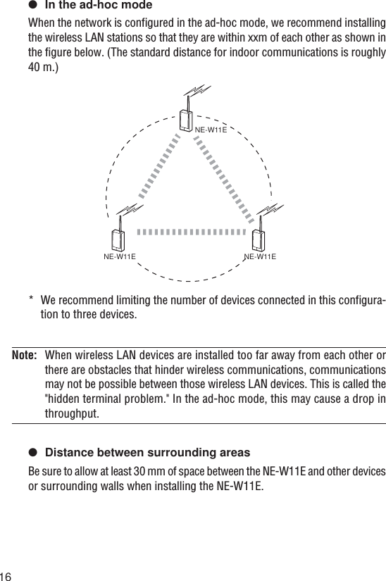 16●In the ad-hoc modeWhen the network is configured in the ad-hoc mode, we recommend installingthe wireless LAN stations so that they are within xxm of each other as shown inthe figure below. (The standard distance for indoor communications is roughly40 m.)*We recommend limiting the number of devices connected in this configura-tion to three devices.Note: When wireless LAN devices are installed too far away from each other orthere are obstacles that hinder wireless communications, communicationsmay not be possible between those wireless LAN devices. This is called the&quot;hidden terminal problem.&quot; In the ad-hoc mode, this may cause a drop inthroughput.●Distance between surrounding areasBe sure to allow at least 30 mm of space between the NE-W11E and other devicesor surrounding walls when installing the NE-W11E.NE-W11ENE-W11ENE-W11E