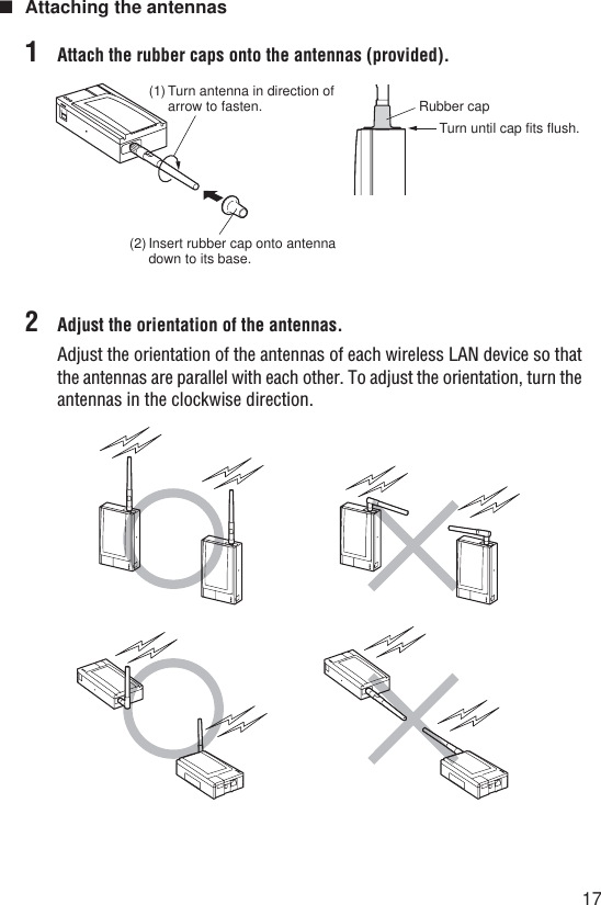 17■Attaching the antennas1Attach the rubber caps onto the antennas (provided).2Adjust the orientation of the antennas.Adjust the orientation of the antennas of each wireless LAN device so thatthe antennas are parallel with each other. To adjust the orientation, turn theantennas in the clockwise direction.(1) Turn antenna in direction of arrow to fasten.(2) Insert rubber cap onto antenna down to its base.Rubber capTurn until cap fits flush.