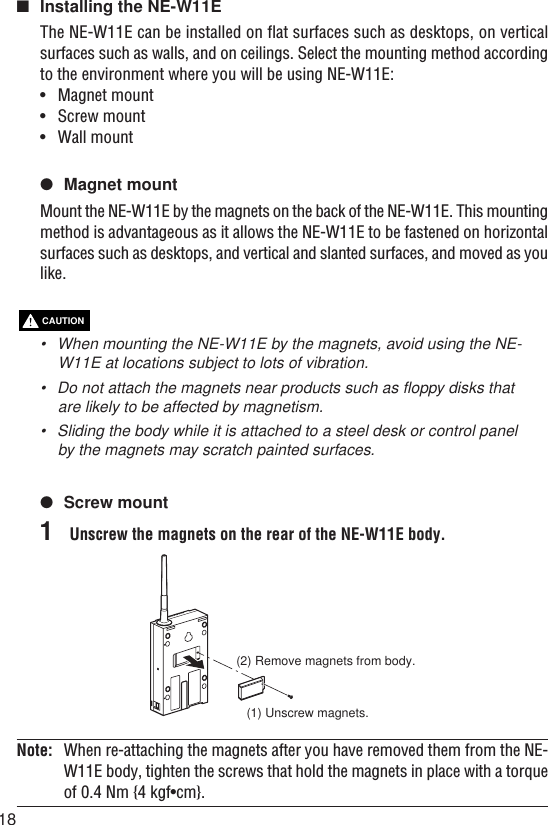 18CAUTION■Installing the NE-W11EThe NE-W11E can be installed on flat surfaces such as desktops, on verticalsurfaces such as walls, and on ceilings. Select the mounting method accordingto the environment where you will be using NE-W11E:•Magnet mount•Screw mount•Wall mount●Magnet mountMount the NE-W11E by the magnets on the back of the NE-W11E. This mountingmethod is advantageous as it allows the NE-W11E to be fastened on horizontalsurfaces such as desktops, and vertical and slanted surfaces, and moved as youlike.•When mounting the NE-W11E by the magnets, avoid using the NE-W11E at locations subject to lots of vibration.•Do not attach the magnets near products such as floppy disks thatare likely to be affected by magnetism.• Sliding the body while it is attached to a steel desk or control panelby the magnets may scratch painted surfaces.●Screw mount1Unscrew the magnets on the rear of the NE-W11E body.(1) Unscrew magnets.(2) Remove magnets from body.Note: When re-attaching the magnets after you have removed them from the NE-W11E body, tighten the screws that hold the magnets in place with a torqueof 0.4 Nm {4 kgf•cm}.