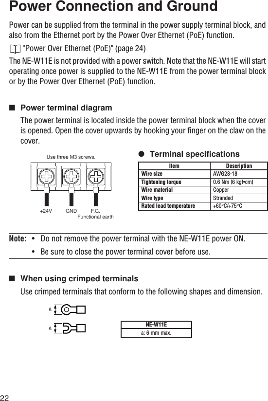 22Power Connection and GroundPower can be supplied from the terminal in the power supply terminal block, andalso from the Ethernet port by the Power Over Ethernet (PoE) function. &quot;Power Over Ethernet (PoE)&quot; (page 24)The NE-W11E is not provided with a power switch. Note that the NE-W11E will startoperating once power is supplied to the NE-W11E from the power terminal blockor by the Power Over Ethernet (PoE) function.■Power terminal diagramThe power terminal is located inside the power terminal block when the coveris opened. Open the cover upwards by hooking your finger on the claw on thecover.●Terminal specificationsNote: •Do not remove the power terminal with the NE-W11E power ON.• Be sure to close the power terminal cover before use.■When using crimped terminalsUse crimped terminals that conform to the following shapes and dimension.NE-W11Ea: 6 mm max.aaDescriptionAWG28-180.6 Nm {6 kgf•cm}CopperStranded+60°C/+75°CItemWire sizeTightening torqueWire materialWire typeRated lead temperatureUse three M3 screws.+24V GND F.G.Functional earth
