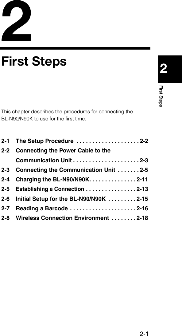 2-122First StepsFirst StepsThis chapter describes the procedures for connecting the BL-N90/N90K to use for the first time. 2-1 The Setup Procedure  . . . . . . . . . . . . . . . . . . . . 2-22-2 Connecting the Power Cable to the Communication Unit . . . . . . . . . . . . . . . . . . . . . 2-32-3 Connecting the Communication Unit  . . . . . . . 2-52-4 Charging the BL-N90/N90K. . . . . . . . . . . . . . . 2-112-5Establishing a Connection . . . . . . . . . . . . . . . . 2-132-6 Initial Setup for the BL-N90/N90K  . . . . . . . . . 2-152-7 Reading a Barcode . . . . . . . . . . . . . . . . . . . . . 2-162-8 Wireless Connection Environment  . . . . . . . . 2-18