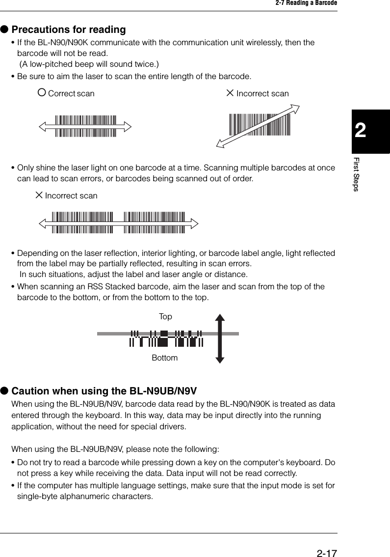 2-7 Reading a Barcode2-172First StepsbPrecautions for reading•If the BL-N90/N90K communicate with the communication unit wirelessly, then the barcode will not be read.  (A low-pitched beep will sound twice.)•Be sure to aim the laser to scan the entire length of the barcode. { Correct scan  × Incorrect scan•Only shine the laser light on one barcode at a time. Scanning multiple barcodes at once can lead to scan errors, or barcodes being scanned out of order. × Incorrect scan•Depending on the laser reflection, interior lighting, or barcode label angle, light reflected from the label may be partially reflected, resulting in scan errors.  In such situations, adjust the label and laser angle or distance. •When scanning an RSS Stacked barcode, aim the laser and scan from the top of the barcode to the bottom, or from the bottom to the top. bCaution when using the BL-N9UB/N9VWhen using the BL-N9UB/N9V, barcode data read by the BL-N90/N90K is treated as data entered through the keyboard. In this way, data may be input directly into the running application, without the need for special drivers. When using the BL-N9UB/N9V, please note the following:•Do not try to read a barcode while pressing down a key on the computer&apos;s keyboard. Do not press a key while receiving the data. Data input will not be read correctly.•If the computer has multiple language settings, make sure that the input mode is set for single-byte alphanumeric characters.TopBottom