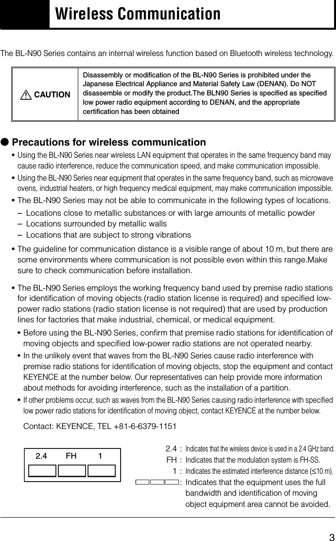 3Wireless CommunicationThe BL-N90 Series contains an internal wireless function based on Bluetooth wireless technology.bPrecautions for wireless communication •Using the BL-N90 Series near wireless LAN equipment that operates in the same frequency band may cause radio interference, reduce the communication speed, and make communication impossible.•Using the BL-N90 Series near equipment that operates in the same frequency band, such as microwave ovens, industrial heaters, or high frequency medical equipment, may make communication impossible.•The BL-N90 Series may not be able to communicate in the following types of locations.–Locations close to metallic substances or with large amounts of metallic powder–Locations surrounded by metallic walls–Locations that are subject to strong vibrations•The guideline for communication distance is a visible range of about 10 m, but there are some environments where communication is not possible even within this range.Make sure to check communication before installation.•The BL-N90 Series employs the working frequency band used by premise radio stations for identification of moving objects (radio station license is required) and specified low-power radio stations (radio station license is not required) that are used by production lines for factories that make industrial, chemical, or medical equipment.•Before using the BL-N90 Series, confirm that premise radio stations for identification of moving objects and specified low-power radio stations are not operated nearby.•In the unlikely event that waves from the BL-N90 Series cause radio interference with premise radio stations for identification of moving objects, stop the equipment and contact KEYENCE at the number below. Our representatives can help provide more information about methods for avoiding interference, such as the installation of a partition.•If other problems occur, such as waves from the BL-N90 Series causing radio interference with specified low power radio stations for identification of moving object, contact KEYENCE at the number below.Contact: KEYENCE, TEL +81-6-6379-11512.4 :Indicates that the wireless device is used in a 2.4 GHz band.FH :Indicates that the modulation system is FH-SS.1:Indicates the estimated interference distance (≤10 m).:Indicates that the equipment uses the full bandwidth and identification of moving object equipment area cannot be avoided.CAUTIONDisassembly or modification of the BL-N90 Series is prohibited under the Japanese Electrical Appliance and Material Safety Law (DENAN). Do NOT disassemble or modify the product.The BLN90 Series is specified as specified low power radio equipment according to DENAN, and the appropriate certification has been obtained2.4 FH 1