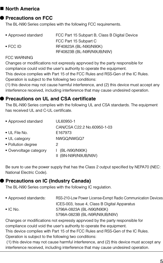 5North AmericabPrecautions on FCCThe BL-N90 Series complies with the following FCC requirements.•Approved standard FCC Part 15 Subpart B, Class B Digital DeviceFCC Part 15 Subpart C•FCC ID RF40823A (BL-N90/N90K)RF40823B (BL-N9R/N9UB/N9V)FCC WARNINGChanges or modifications not expressly apprvoed by the party responsible for compliance could void the user&apos;s authority to operate the equipment.This device complies with Part 15 of the FCC Rules and RSS-Gen of the IC Rules. Operation is subject to the following two conditions: (1) this device may not cause harmful interference, and (2) this device must accept any interference received, including interference that may cause undesired operation.bPrecautions on UL and CSA certificateThe BL-N90 Series complies with the following UL and CSA standards. The equipment has received UL and C-UL certificate.•Approved standard UL60950-1CAN/CSA C22.2 No.60950-1-03•UL File No. E167973•UL category NWGQ/NWGQ7•Pollution degree 2•Overvoltage category I  (BL-N90/N90K)II (BN-N9R/N9UB/N9V)Be sure to use the power supply that has the Class 2 output specified by NEPA70 (NEC: National Electric Code).bPrecautions on IC (Industry Canada)The BL-N90 Series complies with the following IC regulation.•Approved standards: RSS-210-Low Power License-Exmpt Radio Communication DevicesICES-003, Issue 4, Class B Digital Apparatus•IC No. 5798A-0823A (BL-N90/N90K)5798A-0823B (BL-N9R/N9UB/N9V)Changes or modifications not expressly apprvoed by the party responsible for compliance could void the user&apos;s authority to operate the equipment.This device complies with Part 15 of the FCC Rules and RSS-Gen of the IC Rules. Operation is subject to the following two conditions:  (1) this device may not cause harmful interference, and (2) this device must accept any interference received, including interference that may cause undesired operation.