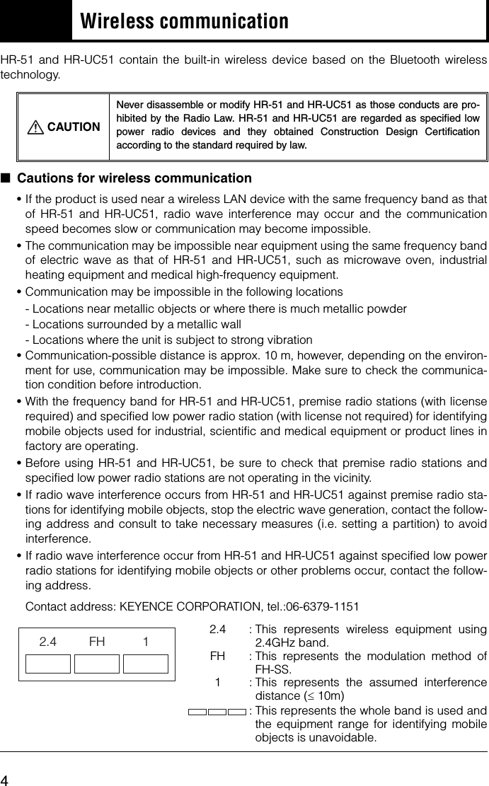 4Wireless communicationHR-51 and HR-UC51 contain the built-in wireless device based on the Bluetooth wirelesstechnology.■Cautions for wireless communication•If the product is used near a wireless LAN device with the same frequency band as thatof HR-51 and HR-UC51, radio wave interference may occur and the communicationspeed becomes slow or communication may become impossible.•The communication may be impossible near equipment using the same frequency bandof electric wave as that of HR-51 and HR-UC51, such as microwave oven, industrialheating equipment and medical high-frequency equipment.•Communication may be impossible in the following locations- Locations near metallic objects or where there is much metallic powder- Locations surrounded by a metallic wall- Locations where the unit is subject to strong vibration•Communication-possible distance is approx. 10 m, however, depending on the environ-ment for use, communication may be impossible. Make sure to check the communica-tion condition before introduction.•With the frequency band for HR-51 and HR-UC51, premise radio stations (with licenserequired) and specified low power radio station (with license not required) for identifyingmobile objects used for industrial, scientific and medical equipment or product lines infactory are operating.•Before using HR-51 and HR-UC51, be sure to check that premise radio stations andspecified low power radio stations are not operating in the vicinity.•If radio wave interference occurs from HR-51 and HR-UC51 against premise radio sta-tions for identifying mobile objects, stop the electric wave generation, contact the follow-ing address and consult to take necessary measures (i.e. setting a partition) to avoidinterference.•If radio wave interference occur from HR-51 and HR-UC51 against specified low powerradio stations for identifying mobile objects or other problems occur, contact the follow-ing address.Contact address: KEYENCE CORPORATION, tel.:06-6379-11512.4  : This represents wireless equipment using2.4GHz band.FH : This represents the modulation method ofFH-SS.1 : This represents the assumed interferencedistance (≤ 10m): This represents the whole band is used andthe equipment range for identifying mobileobjects is unavoidable.CAUTIONNever disassemble or modify HR-51 and HR-UC51 as those conducts are pro-hibited by the Radio Law. HR-51 and HR-UC51 are regarded as specified lowpower radio devices and they obtained Construction Design Certificationaccording to the standard required by law.2.4 FH 1