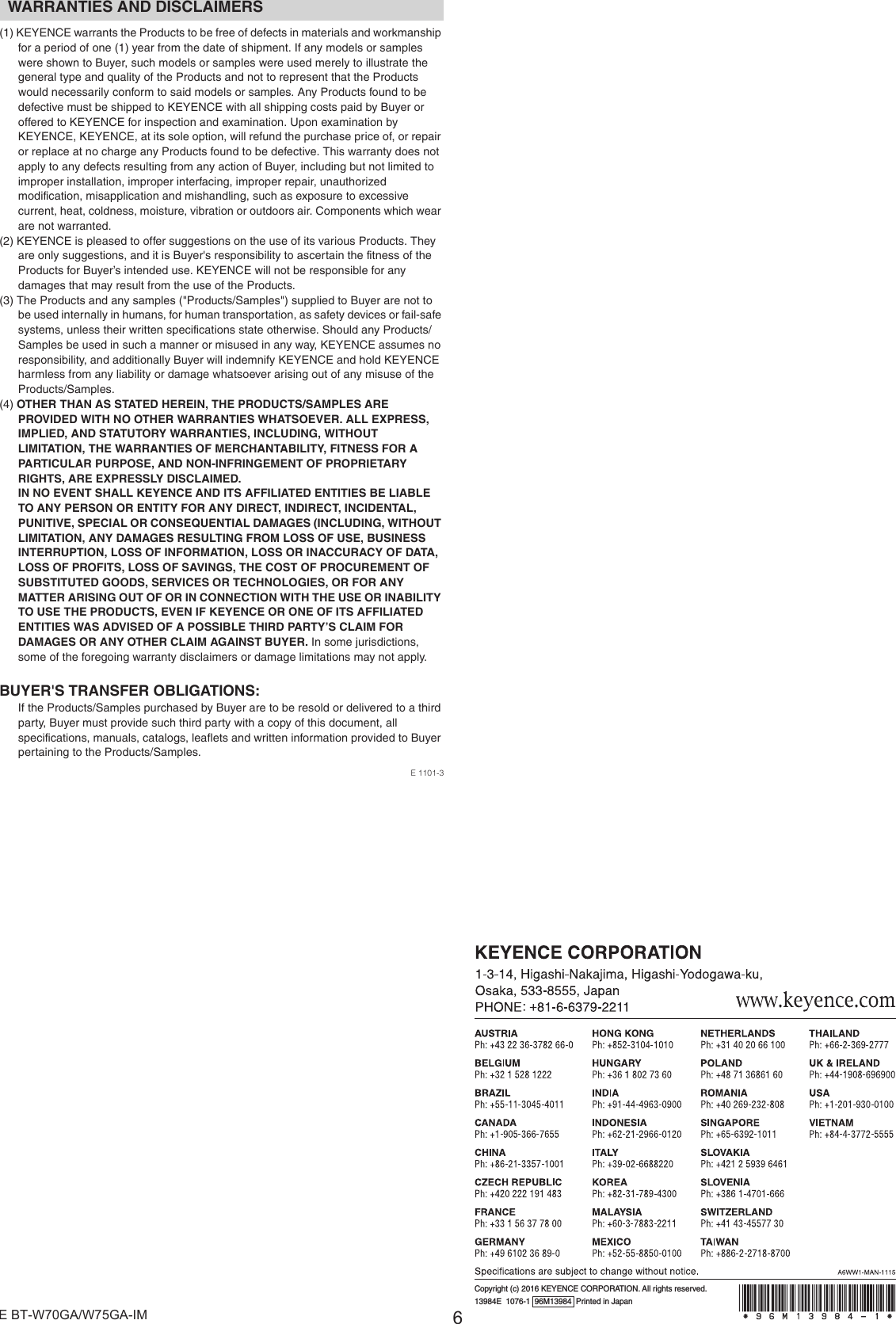 6E BT-W70GA/W75GA-IM(1) KEYENCE warrants the Products to be free of defects in materials and workmanship for a period of one (1) year from the date of shipment. If any models or samples were shown to Buyer, such models or samples were used merely to illustrate the general type and quality of the Products and not to represent that the Products would necessarily conform to said models or samples. Any Products found to be defective must be shipped to KEYENCE with all shipping costs paid by Buyer or offered to KEYENCE for inspection and examination. Upon examination by KEYENCE, KEYENCE, at its sole option, will refund the purchase price of, or repair or replace at no charge any Products found to be defective. This warranty does not apply to any defects resulting from any action of Buyer, including but not limited to improper installation, improper interfacing, improper repair, unauthorized modification, misapplication and mishandling, such as exposure to excessive current, heat, coldness, moisture, vibration or outdoors air. Components which wear are not warranted.(2) KEYENCE is pleased to offer suggestions on the use of its various Products. They are only suggestions, and it is Buyer&apos;s responsibility to ascertain the fitness of the Products for Buyer’s intended use. KEYENCE will not be responsible for any damages that may result from the use of the Products.(3) The Products and any samples (&quot;Products/Samples&quot;) supplied to Buyer are not to be used internally in humans, for human transportation, as safety devices or fail-safe systems, unless their written specifications state otherwise. Should any Products/Samples be used in such a manner or misused in any way, KEYENCE assumes no responsibility, and additionally Buyer will indemnify KEYENCE and hold KEYENCE harmless from any liability or damage whatsoever arising out of any misuse of the Products/Samples.(4) OTHER THAN AS STATED HEREIN, THE PRODUCTS/SAMPLES ARE PROVIDED WITH NO OTHER WARRANTIES WHATSOEVER. ALL EXPRESS, IMPLIED, AND STATUTORY WARRANTIES, INCLUDING, WITHOUT LIMITATION, THE WARRANTIES OF MERCHANTABILITY, FITNESS FOR A PARTICULAR PURPOSE, AND NON-INFRINGEMENT OF PROPRIETARY RIGHTS, ARE EXPRESSLY DISCLAIMED.IN NO EVENT SHALL KEYENCE AND ITS AFFILIATED ENTITIES BE LIABLE TO ANY PERSON OR ENTITY FOR ANY DIRECT, INDIRECT, INCIDENTAL, PUNITIVE, SPECIAL OR CONSEQUENTIAL DAMAGES (INCLUDING, WITHOUT LIMITATION, ANY DAMAGES RESULTING FROM LOSS OF USE, BUSINESS INTERRUPTION, LOSS OF INFORMATION, LOSS OR INACCURACY OF DATA, LOSS OF PROFITS, LOSS OF SAVINGS, THE COST OF PROCUREMENT OF SUBSTITUTED GOODS, SERVICES OR TECHNOLOGIES, OR FOR ANY MATTER ARISING OUT OF OR IN CONNECTION WITH THE USE OR INABILITY TO USE THE PRODUCTS, EVEN IF KEYENCE OR ONE OF ITS AFFILIATED ENTITIES WAS ADVISED OF A POSSIBLE THIRD PARTY’S CLAIM FOR DAMAGES OR ANY OTHER CLAIM AGAINST BUYER. In some jurisdictions, some of the foregoing warranty disclaimers or damage limitations may not apply.BUYER&apos;S TRANSFER OBLIGATIONS:If the Products/Samples purchased by Buyer are to be resold or delivered to a third party, Buyer must provide such third party with a copy of this document, all specifications, manuals, catalogs, leaflets and written information provided to Buyer pertaining to the Products/Samples.E 1101-3WARRANTIES AND DISCLAIMERSCopyright (c) 2016 KEYENCE CORPORATION. All rights reserved.13984E  1076-1  96M13984  Printed in Japan