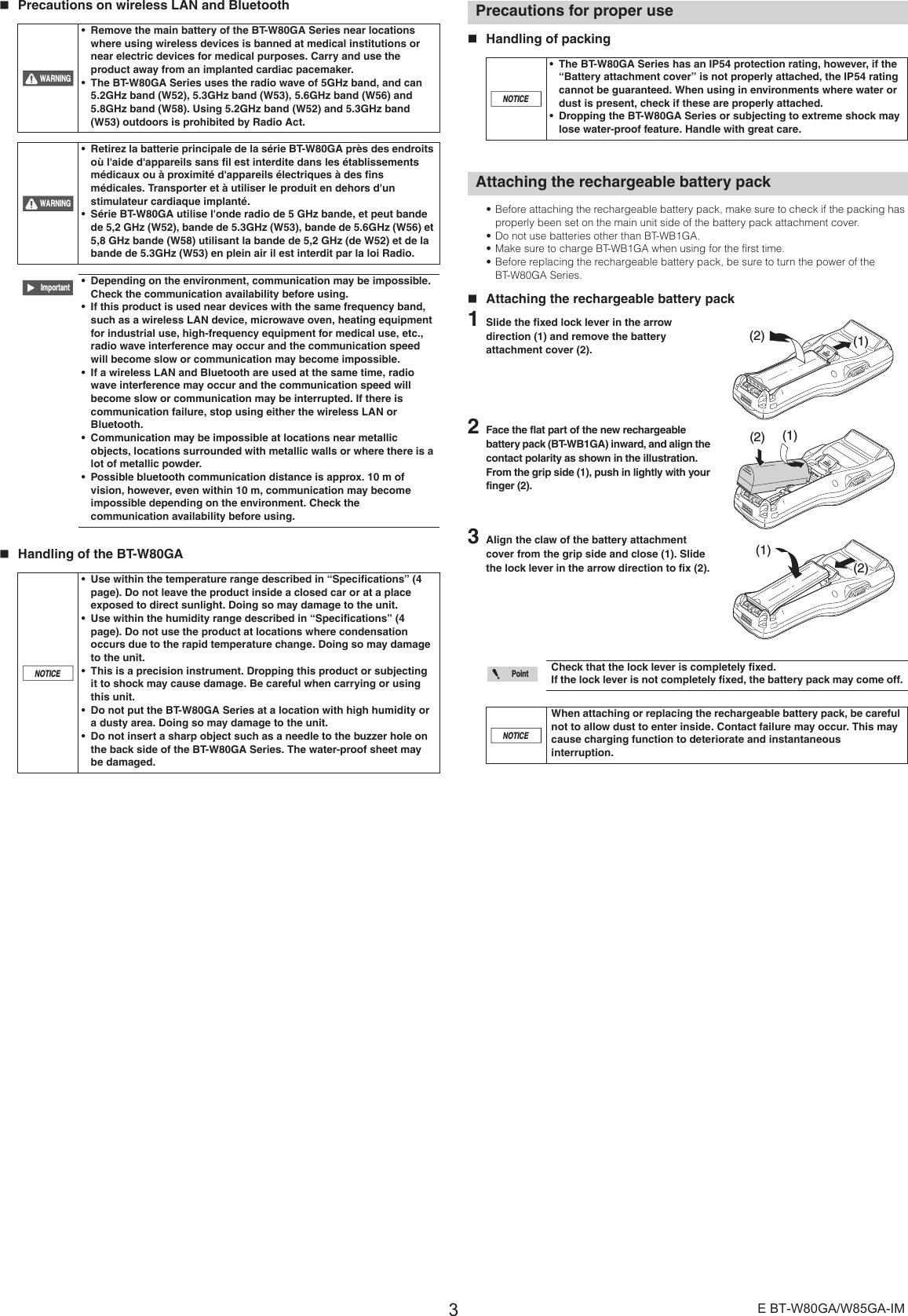 3E BT-W80GA/W85GA-IM Precautions on wireless LAN and Bluetooth Handling of the BT-W80GA  Handling of packing• Before attaching the rechargeable battery pack, make sure to check if the packing has properly been set on the main unit side of the battery pack attachment cover.• Do not use batteries other than BT-WB1GA.• Make sure to charge BT-WB1GA when using for the first time.• Before replacing the rechargeable battery pack, be sure to turn the power of the BT-W80GA Series.Attaching the rechargeable battery pack1Slide the fixed lock lever in the arrow direction (1) and remove the battery attachment cover (2). 2Face the flat part of the new rechargeable battery pack (BT-WB1GA) inward, and align the contact polarity as shown in the illustration. From the grip side (1), push in lightly with your finger (2).3Align the claw of the battery attachment cover from the grip side and close (1). Slide the lock lever in the arrow direction to fix (2). • Remove the main battery of the BT-W80GA Series near locations where using wireless devices is banned at medical institutions or near electric devices for medical purposes. Carry and use the product away from an implanted cardiac pacemaker.• The BT-W80GA Series uses the radio wave of 5GHz band, and can 5.2GHz band (W52), 5.3GHz band (W53), 5.6GHz band (W56) and 5.8GHz band (W58). Using 5.2GHz band (W52) and 5.3GHz band (W53) outdoors is prohibited by Radio Act.• Retirez la batterie principale de la série BT-W80GA près des endroits où l&apos;aide d&apos;appareils sans fil est interdite dans les établissements médicaux ou à proximité d&apos;appareils électriques à des fins médicales. Transporter et à utiliser le produit en dehors d&apos;un stimulateur cardiaque implanté.• Série BT-W80GA utilise l&apos;onde radio de 5 GHz bande, et peut bande de 5,2 GHz (W52), bande de 5.3GHz (W53), bande de 5.6GHz (W56) et 5,8 GHz bande (W58) utilisant la bande de 5,2 GHz (de W52) et de la bande de 5.3GHz (W53) en plein air il est interdit par la loi Radio.• Depending on the environment, communication may be impossible. Check the communication availability before using.• If this product is used near devices with the same frequency band, such as a wireless LAN device, microwave oven, heating equipment for industrial use, high-frequency equipment for medical use, etc., radio wave interference may occur and the communication speed will become slow or communication may become impossible.• If a wireless LAN and Bluetooth are used at the same time, radio wave interference may occur and the communication speed will become slow or communication may be interrupted. If there is communication failure, stop using either the wireless LAN or Bluetooth.• Communication may be impossible at locations near metallic objects, locations surrounded with metallic walls or where there is a lot of metallic powder.• Possible bluetooth communication distance is approx. 10 m of vision, however, even within 10 m, communication may become impossible depending on the environment. Check the communication availability before using.• Use within the temperature range described in “Specifications” (4 page). Do not leave the product inside a closed car or at a place exposed to direct sunlight. Doing so may damage to the unit.• Use within the humidity range described in “Specifications” (4 page). Do not use the product at locations where condensation occurs due to the rapid temperature change. Doing so may damage to the unit.• This is a precision instrument. Dropping this product or subjecting it to shock may cause damage. Be careful when carrying or using this unit.• Do not put the BT-W80GA Series at a location with high humidity or a dusty area. Doing so may damage to the unit.• Do not insert a sharp object such as a needle to the buzzer hole on the back side of the BT-W80GA Series. The water-proof sheet may be damaged.WARNINGWARNINGImportantNOTICEPrecautions for proper use• The BT-W80GA Series has an IP54 protection rating, however, if the “Battery attachment cover” is not properly attached, the IP54 rating cannot be guaranteed. When using in environments where water or dust is present, check if these are properly attached.• Dropping the BT-W80GA Series or subjecting to extreme shock may lose water-proof feature. Handle with great care.Attaching the rechargeable battery packCheck that the lock lever is completely fixed.If the lock lever is not completely fixed, the battery pack may come off.When attaching or replacing the rechargeable battery pack, be careful not to allow dust to enter inside. Contact failure may occur. This may cause charging function to deteriorate and instantaneous interruption.NOTICE(1)(2)(1)(2)(1)(2)PointNOTICE